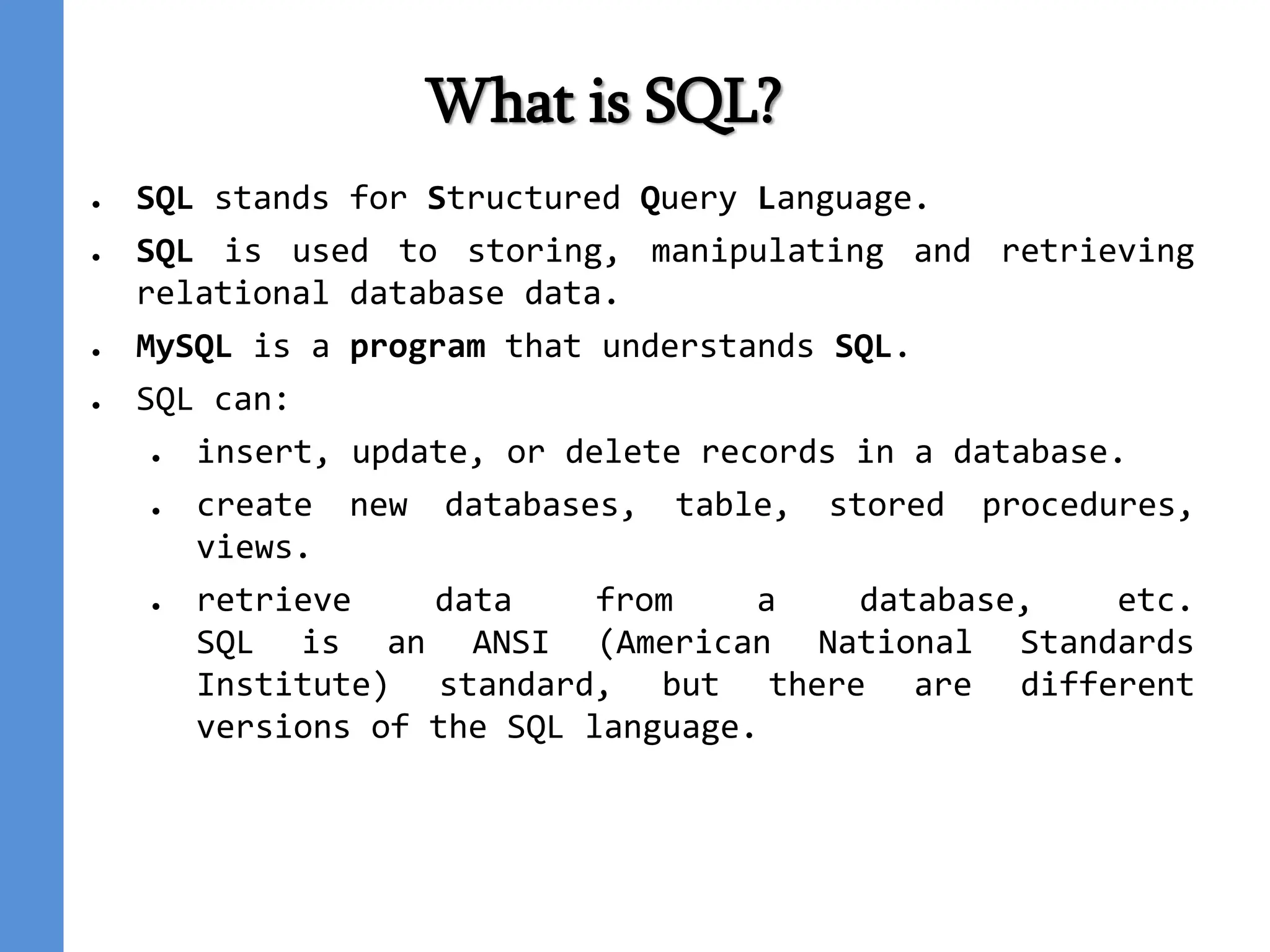 What is SQL?
● SQL stands for Structured Query Language.
● SQL is used to storing, manipulating and retrieving
relational database data.
● MySQL is a program that understands SQL.
● SQL can:
● insert, update, or delete records in a database.
● create new databases, table, stored procedures,
views.
● retrieve data from a database, etc.
SQL is an ANSI (American National Standards
Institute) standard, but there are different
versions of the SQL language.
 
