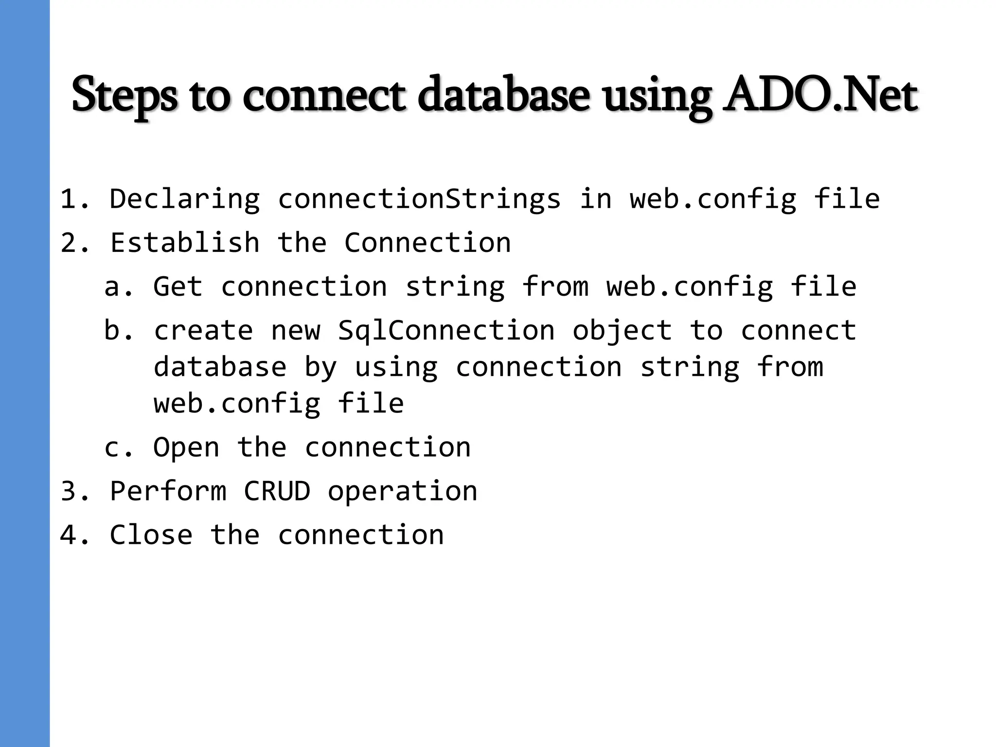 Steps to connect database using ADO.Net
1. Declaring connectionStrings in web.config file
2. Establish the Connection
a. Get connection string from web.config file
b. create new SqlConnection object to connect
database by using connection string from
web.config file
c. Open the connection
3. Perform CRUD operation
4. Close the connection
 