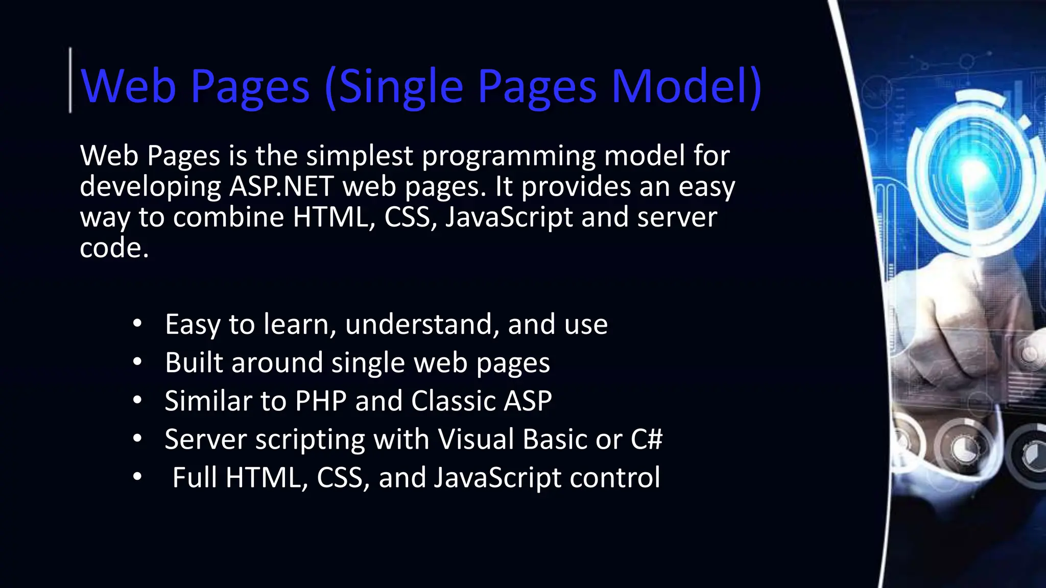 Web Pages (Single Pages Model)
Web Pages is the simplest programming model for
developing ASP.NET web pages. It provides an easy
way to combine HTML, CSS, JavaScript and server
code.
• Easy to learn, understand, and use
• Built around single web pages
• Similar to PHP and Classic ASP
• Server scripting with Visual Basic or C#
• Full HTML, CSS, and JavaScript control
 