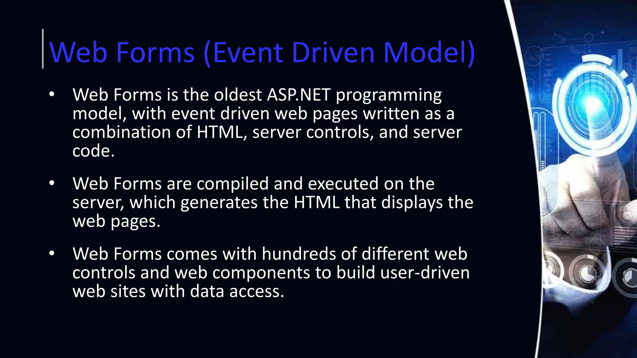 Web Forms (Event Driven Model)
• Web Forms is the oldest ASP.NET programming
model, with event driven web pages written as a
combination of HTML, server controls, and server
code.
• Web Forms are compiled and executed on the
server, which generates the HTML that displays the
web pages.
• Web Forms comes with hundreds of different web
controls and web components to build user-driven
web sites with data access.
 