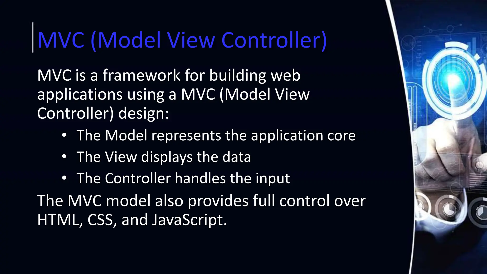 MVC (Model View Controller)
MVC is a framework for building web
applications using a MVC (Model View
Controller) design:
• The Model represents the application core
• The View displays the data
• The Controller handles the input
The MVC model also provides full control over
HTML, CSS, and JavaScript.
 