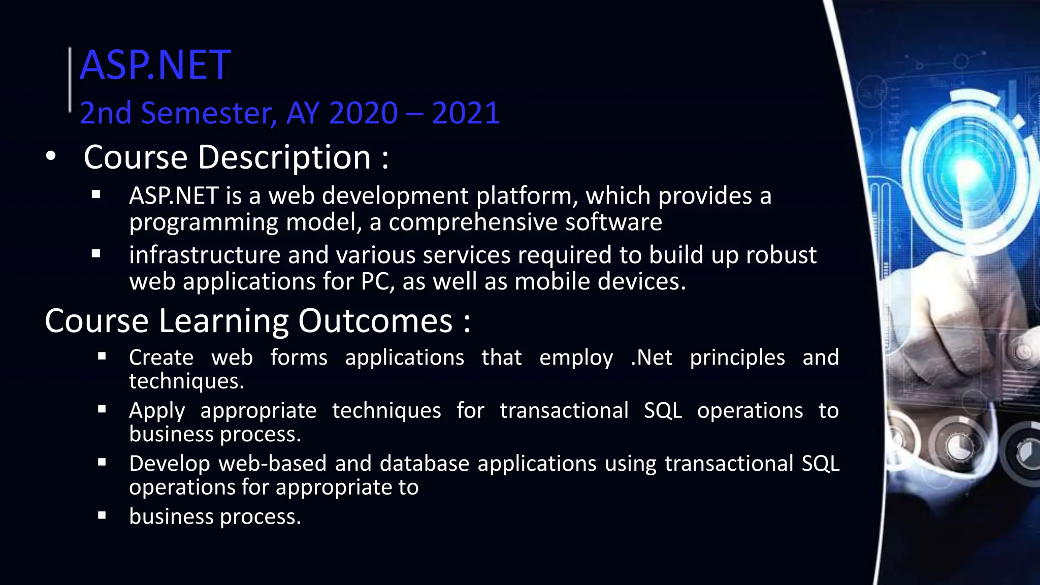 ASP.NET
2nd Semester, AY 2020 – 2021
• Course Description :
 ASP.NET is a web development platform, which provides a
programming model, a comprehensive software
 infrastructure and various services required to build up robust
web applications for PC, as well as mobile devices.
Course Learning Outcomes :
 Create web forms applications that employ .Net principles and
techniques.
 Apply appropriate techniques for transactional SQL operations to
business process.
 Develop web-based and database applications using transactional SQL
operations for appropriate to
 business process.
 