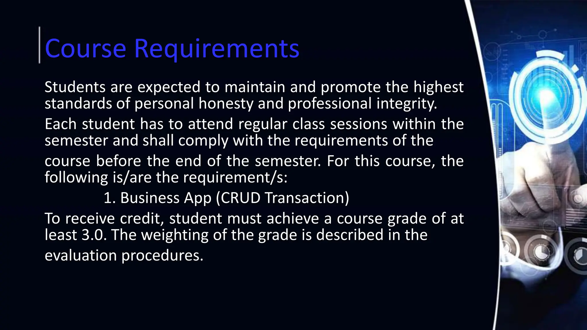 Course Requirements
Students are expected to maintain and promote the highest
standards of personal honesty and professional integrity.
Each student has to attend regular class sessions within the
semester and shall comply with the requirements of the
course before the end of the semester. For this course, the
following is/are the requirement/s:
1. Business App (CRUD Transaction)
To receive credit, student must achieve a course grade of at
least 3.0. The weighting of the grade is described in the
evaluation procedures.
 