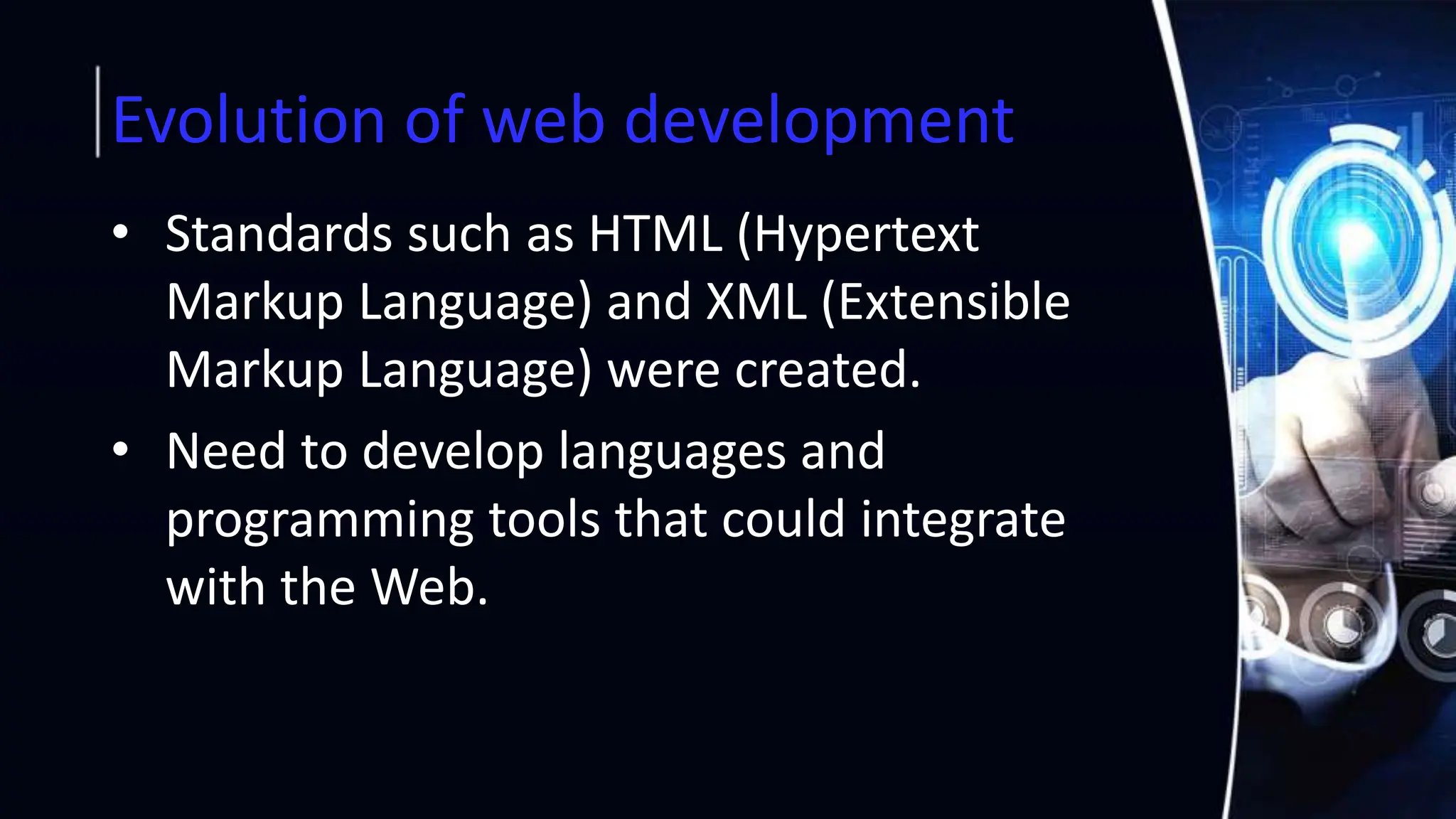 Evolution of web development
• Standards such as HTML (Hypertext
Markup Language) and XML (Extensible
Markup Language) were created.
• Need to develop languages and
programming tools that could integrate
with the Web.
 