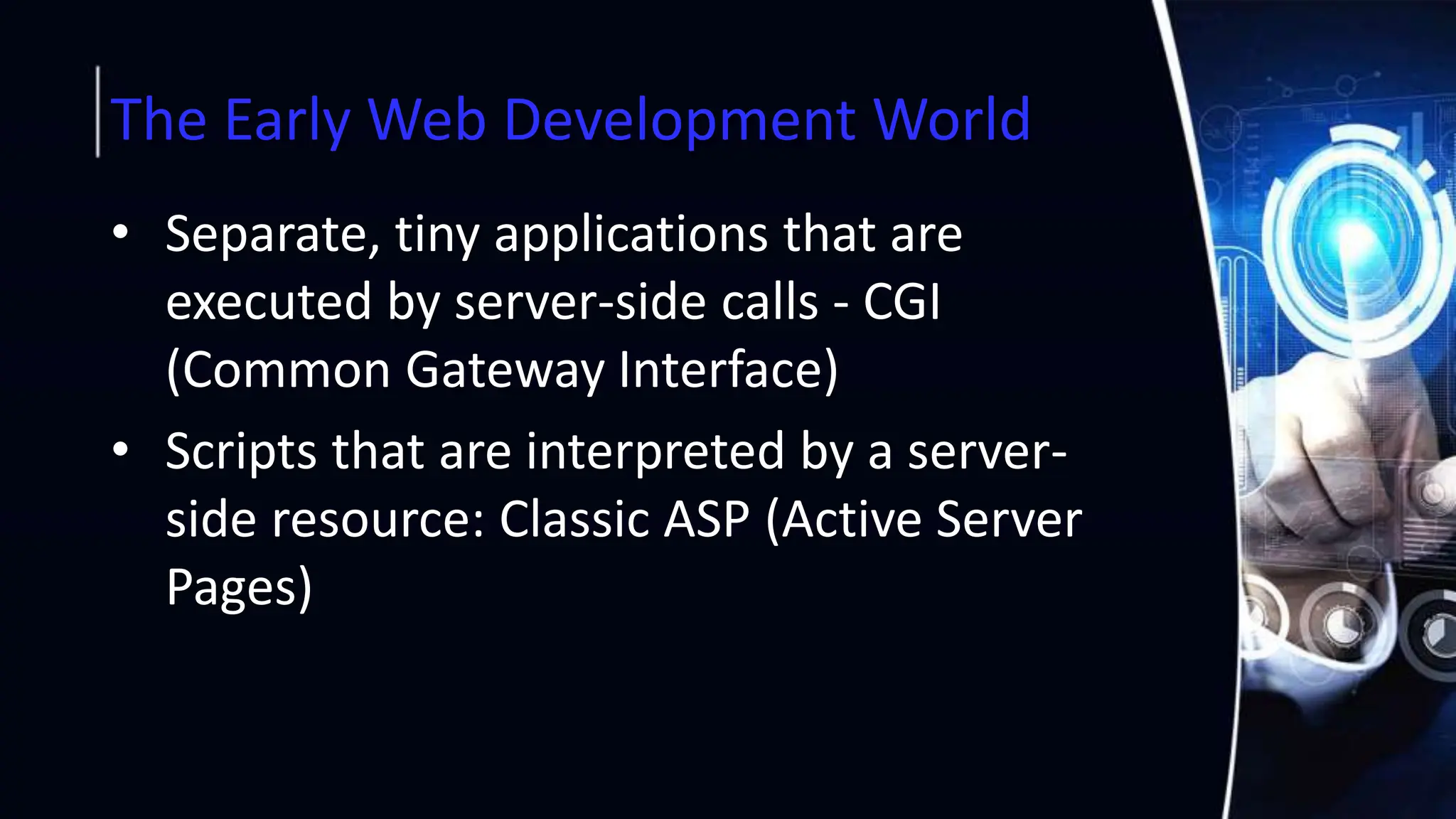 The Early Web Development World
• Separate, tiny applications that are
executed by server-side calls - CGI
(Common Gateway Interface)
• Scripts that are interpreted by a server-
side resource: Classic ASP (Active Server
Pages)
 
