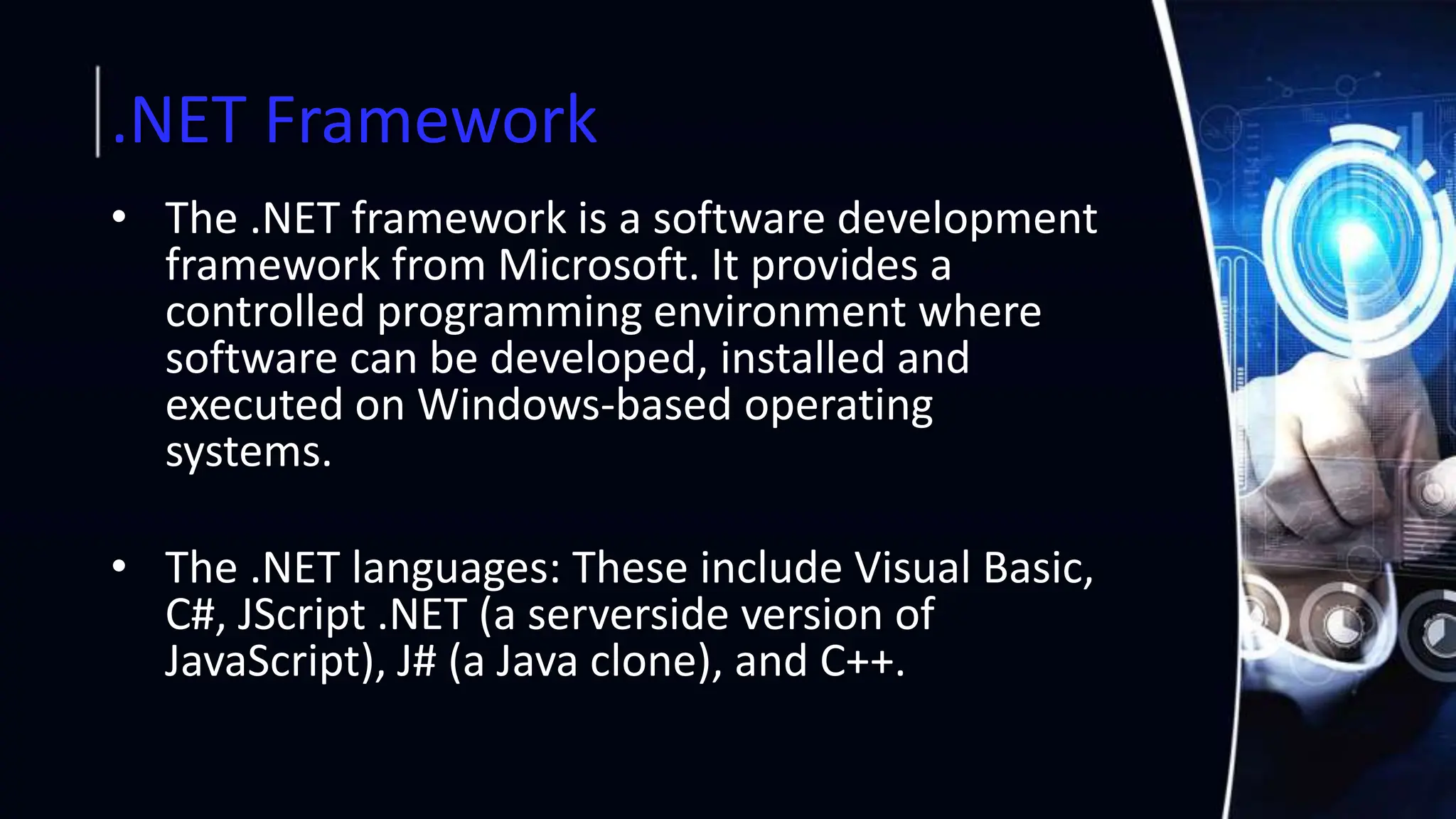 .NET Framework
• The .NET framework is a software development
framework from Microsoft. It provides a
controlled programming environment where
software can be developed, installed and
executed on Windows-based operating
systems.
• The .NET languages: These include Visual Basic,
C#, JScript .NET (a serverside version of
JavaScript), J# (a Java clone), and C++.
 