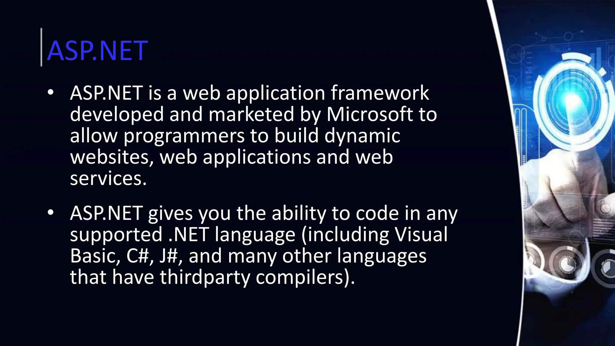 ASP.NET
• ASP.NET is a web application framework
developed and marketed by Microsoft to
allow programmers to build dynamic
websites, web applications and web
services.
• ASP.NET gives you the ability to code in any
supported .NET language (including Visual
Basic, C#, J#, and many other languages
that have thirdparty compilers).
 