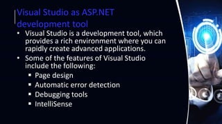 Visual Studio as ASP.NET
development tool
• Visual Studio is a development tool, which
provides a rich environment where you can
rapidly create advanced applications.
• Some of the features of Visual Studio
include the following:
 Page design
 Automatic error detection
 Debugging tools
 IntelliSense
 