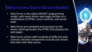 Web Forms (Event Driven Model)
• Web Forms is the oldest ASP.NET programming
model, with event driven web pages written as a
combination of HTML, server controls, and server
code.
• Web Forms are compiled and executed on the
server, which generates the HTML that displays the
web pages.
• Web Forms comes with hundreds of different web
controls and web components to build user-driven
web sites with data access.
 