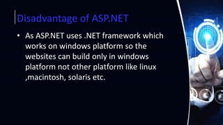 Disadvantage of ASP.NET
• As ASP.NET uses .NET framework which
works on windows platform so the
websites can build only in windows
platform not other platform like linux
,macintosh, solaris etc.
 