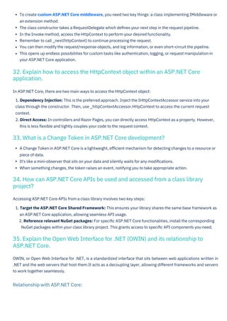 OWIN, or Open Web Interface for .NET, is a standardized interface that sits between web applications written in
.NET and the web servers that host them.It acts as a decoupling layer, allowing different frameworks and servers
to work together seamlessly.
Accessing ASP.NET Core APIs from a class library involves two key steps:
1. Target the ASP.NET Core Shared Framework: This ensures your library shares the same base framework as
an ASP.NET Core application, allowing seamless API usage.
2. Reference relevant NuGet packages: For speciﬁc ASP.NET Core functionalities, install the corresponding
NuGet packages within your class library project. This grants access to speciﬁc API components you need.
To create custom ASP.NET Core middleware, you need two key things: a class implementing IMiddleware or
an extension method.
The class constructor takes a RequestDelegate which deﬁnes your next step in the request pipeline.
In the Invoke method, access the HttpContext to perform your desired functionality.
Remember to call _next(httpContext) to continue processing the request.
You can then modify the request/response objects, and log information, or even short-circuit the pipeline.
This opens up endless possibilities for custom tasks like authentication, logging, or request manipulation in
your ASP.NET Core application.
A Change Token in ASP.NET Core is a lightweight, eﬃcient mechanism for detecting changes to a resource or
piece of data.
It's like a mini-observer that sits on your data and silently waits for any modiﬁcations.
When something changes, the token raises an event, notifying you to take appropriate action.
In ASP.NET Core, there are two main ways to access the HttpContext object:
1. Dependency Injection: This is the preferred approach. Inject the IHttpContextAccessor service into your
class through the constructor. Then, use _httpContextAccessor.HttpContext to access the current request
context.
2. Direct Access: In controllers and Razor Pages, you can directly access HttpContext as a property. However,
this is less ﬂexible and tightly couples your code to the request context.
33. What is a Change Token in ASP.NET Core development?
32. Explain how to access the HttpContext object within an ASP.NET Core
application.
35. Explain the Open Web Interface for .NET (OWIN) and its relationship to
ASP.NET Core.
34. How can ASP.NET Core APIs be used and accessed from a class library
project?
Relationship with ASP.NET Core:
 