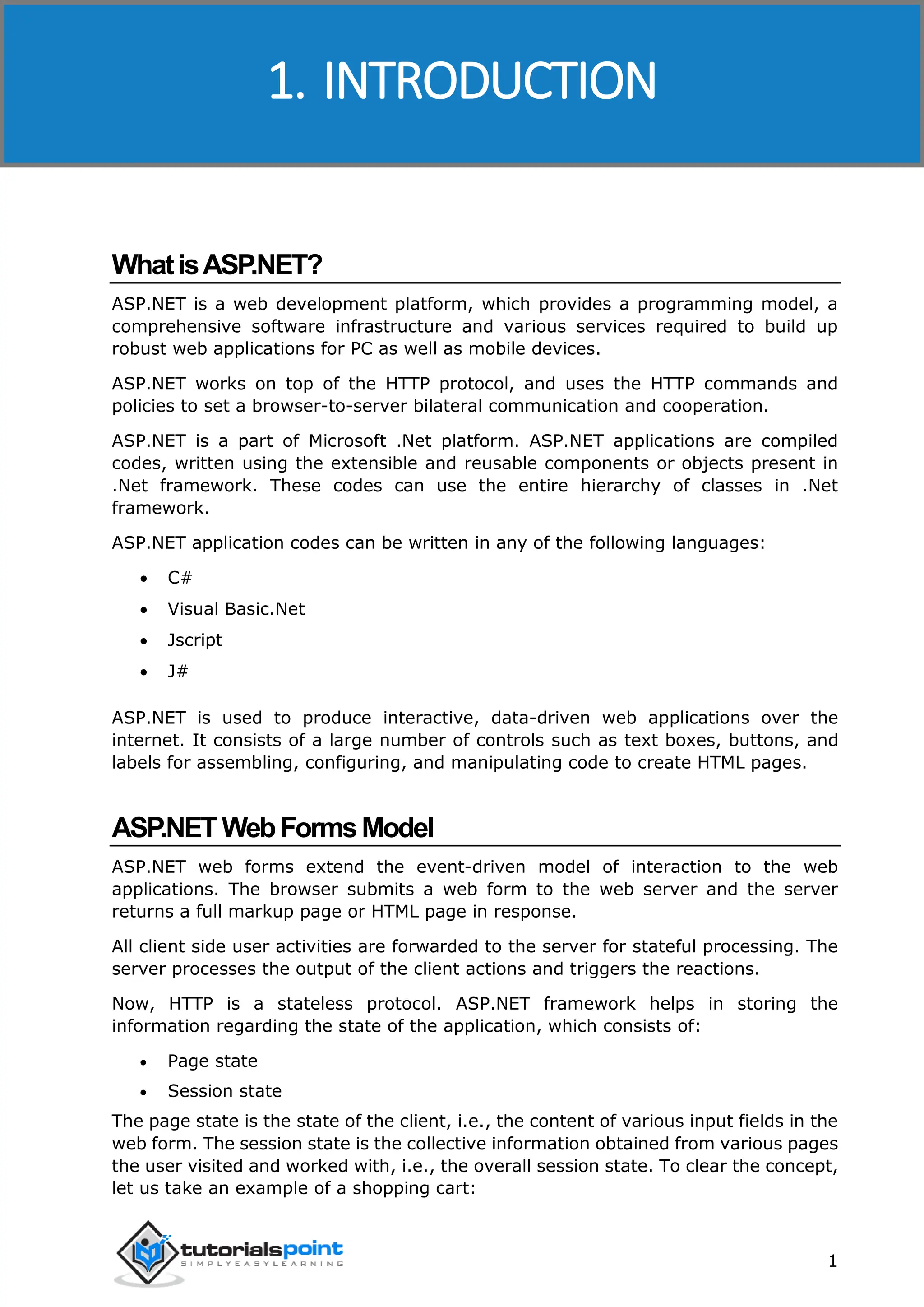 ASP.NET 1 WhatisASP.NET? ASP.NET is a web development platform, which provides a programming model, a comprehensive software infrastructure and various services required to build up robust web applications for PC as well as mobile devices. ASP.NET works on top of the HTTP protocol, and uses the HTTP commands and policies to set a browser-to-server bilateral communication and cooperation. ASP.NET is a part of Microsoft .Net platform. ASP.NET applications are compiled codes, written using the extensible and reusable components or objects present in .Net framework. These codes can use the entire hierarchy of classes in .Net framework. ASP.NET application codes can be written in any of the following languages:  C#  Visual Basic.Net  Jscript  J# ASP.NET is used to produce interactive, data-driven web applications over the internet. It consists of a large number of controls such as text boxes, buttons, and labels for assembling, configuring, and manipulating code to create HTML pages. ASP.NETWebFormsModel ASP.NET web forms extend the event-driven model of interaction to the web applications. The browser submits a web form to the web server and the server returns a full markup page or HTML page in response. All client side user activities are forwarded to the server for stateful processing. The server processes the output of the client actions and triggers the reactions. Now, HTTP is a stateless protocol. ASP.NET framework helps in storing the information regarding the state of the application, which consists of:  Page state  Session state The page state is the state of the client, i.e., the content of various input fields in the web form. The session state is the collective information obtained from various pages the user visited and worked with, i.e., the overall session state. To clear the concept, let us take an example of a shopping cart: 1. INTRODUCTION 