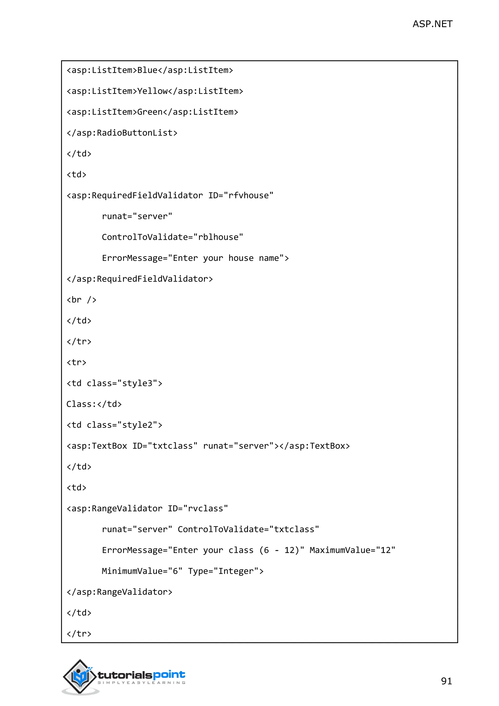 ASP.NET 91 <asp:ListItem>Blue</asp:ListItem> <asp:ListItem>Yellow</asp:ListItem> <asp:ListItem>Green</asp:ListItem> </asp:RadioButtonList> </td> <td> <asp:RequiredFieldValidator ID="rfvhouse" runat="server" ControlToValidate="rblhouse" ErrorMessage="Enter your house name"> </asp:RequiredFieldValidator> <br /> </td> </tr> <tr> <td class="style3"> Class:</td> <td class="style2"> <asp:TextBox ID="txtclass" runat="server"></asp:TextBox> </td> <td> <asp:RangeValidator ID="rvclass" runat="server" ControlToValidate="txtclass" ErrorMessage="Enter your class (6 - 12)" MaximumValue="12" MinimumValue="6" Type="Integer"> </asp:RangeValidator> </td> </tr> 