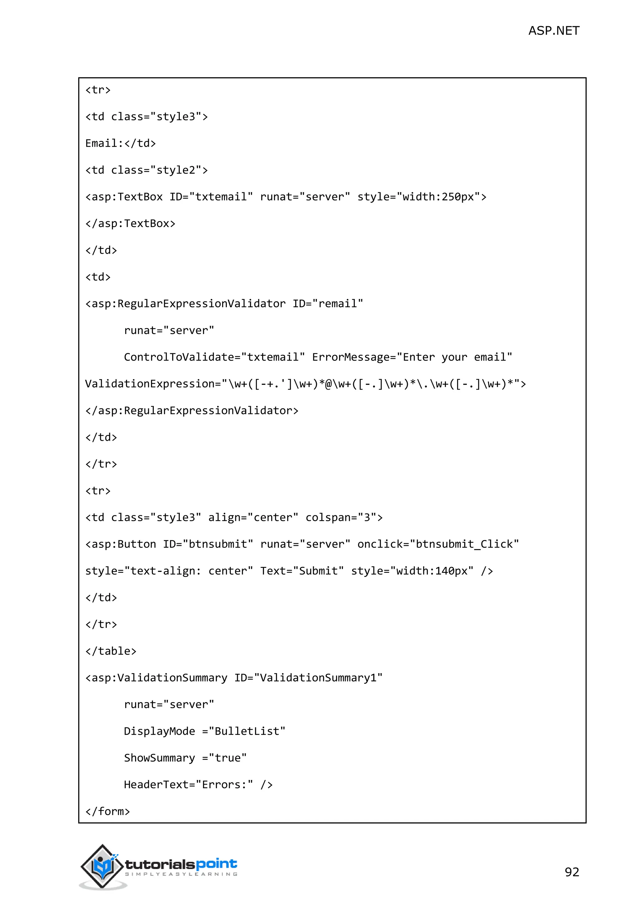 ASP.NET 92 <tr> <td class="style3"> Email:</td> <td class="style2"> <asp:TextBox ID="txtemail" runat="server" style="width:250px"> </asp:TextBox> </td> <td> <asp:RegularExpressionValidator ID="remail" runat="server" ControlToValidate="txtemail" ErrorMessage="Enter your email" ValidationExpression="w+([-+.']w+)*@w+([-.]w+)*.w+([-.]w+)*"> </asp:RegularExpressionValidator> </td> </tr> <tr> <td class="style3" align="center" colspan="3"> <asp:Button ID="btnsubmit" runat="server" onclick="btnsubmit_Click" style="text-align: center" Text="Submit" style="width:140px" /> </td> </tr> </table> <asp:ValidationSummary ID="ValidationSummary1" runat="server" DisplayMode ="BulletList" ShowSummary ="true" HeaderText="Errors:" /> </form> 