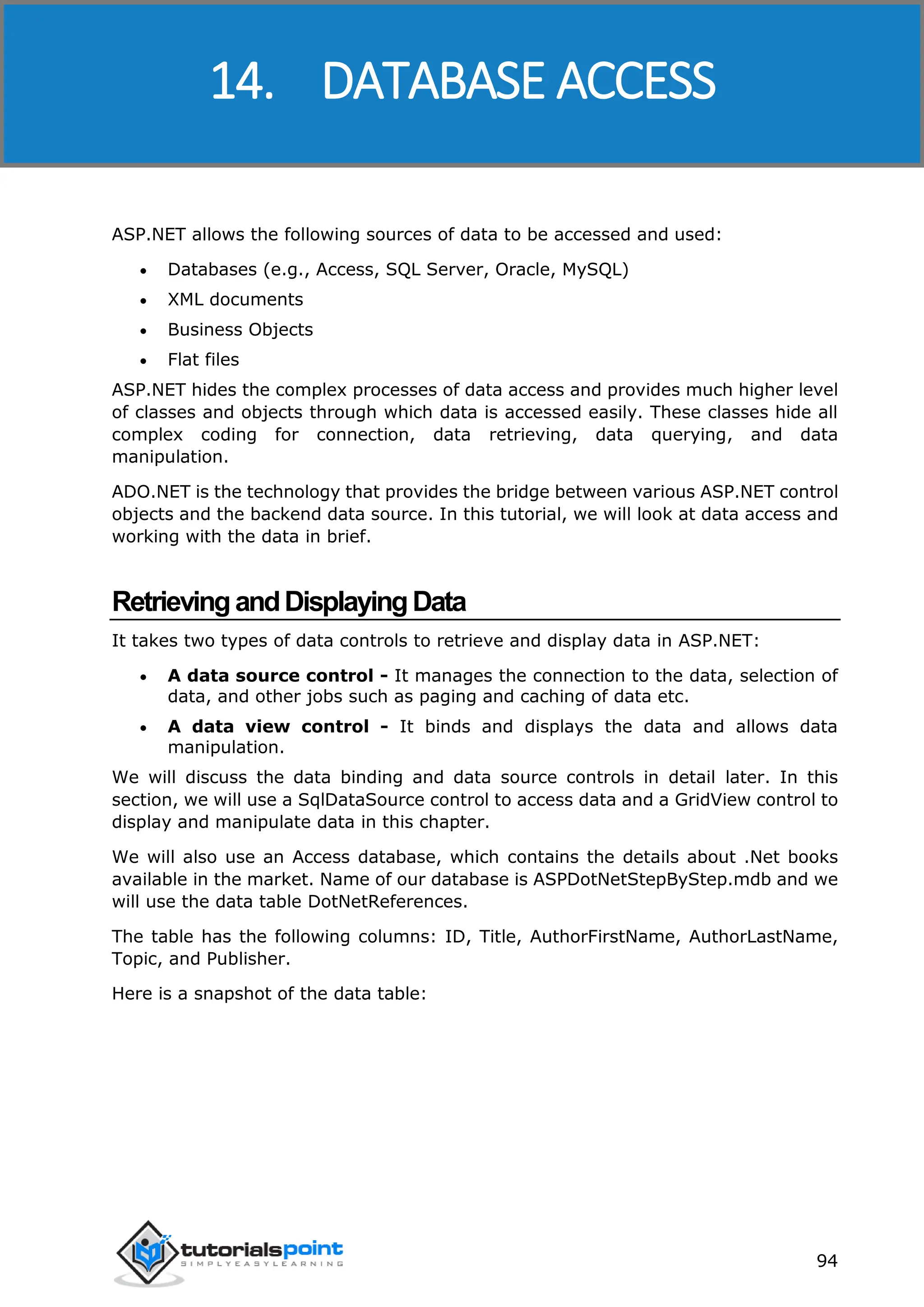 ASP.NET 94 ASP.NET allows the following sources of data to be accessed and used:  Databases (e.g., Access, SQL Server, Oracle, MySQL)  XML documents  Business Objects  Flat files ASP.NET hides the complex processes of data access and provides much higher level of classes and objects through which data is accessed easily. These classes hide all complex coding for connection, data retrieving, data querying, and data manipulation. ADO.NET is the technology that provides the bridge between various ASP.NET control objects and the backend data source. In this tutorial, we will look at data access and working with the data in brief. RetrievingandDisplayingData It takes two types of data controls to retrieve and display data in ASP.NET:  A data source control - It manages the connection to the data, selection of data, and other jobs such as paging and caching of data etc.  A data view control - It binds and displays the data and allows data manipulation. We will discuss the data binding and data source controls in detail later. In this section, we will use a SqlDataSource control to access data and a GridView control to display and manipulate data in this chapter. We will also use an Access database, which contains the details about .Net books available in the market. Name of our database is ASPDotNetStepByStep.mdb and we will use the data table DotNetReferences. The table has the following columns: ID, Title, AuthorFirstName, AuthorLastName, Topic, and Publisher. Here is a snapshot of the data table: 14. DATABASE ACCESS 