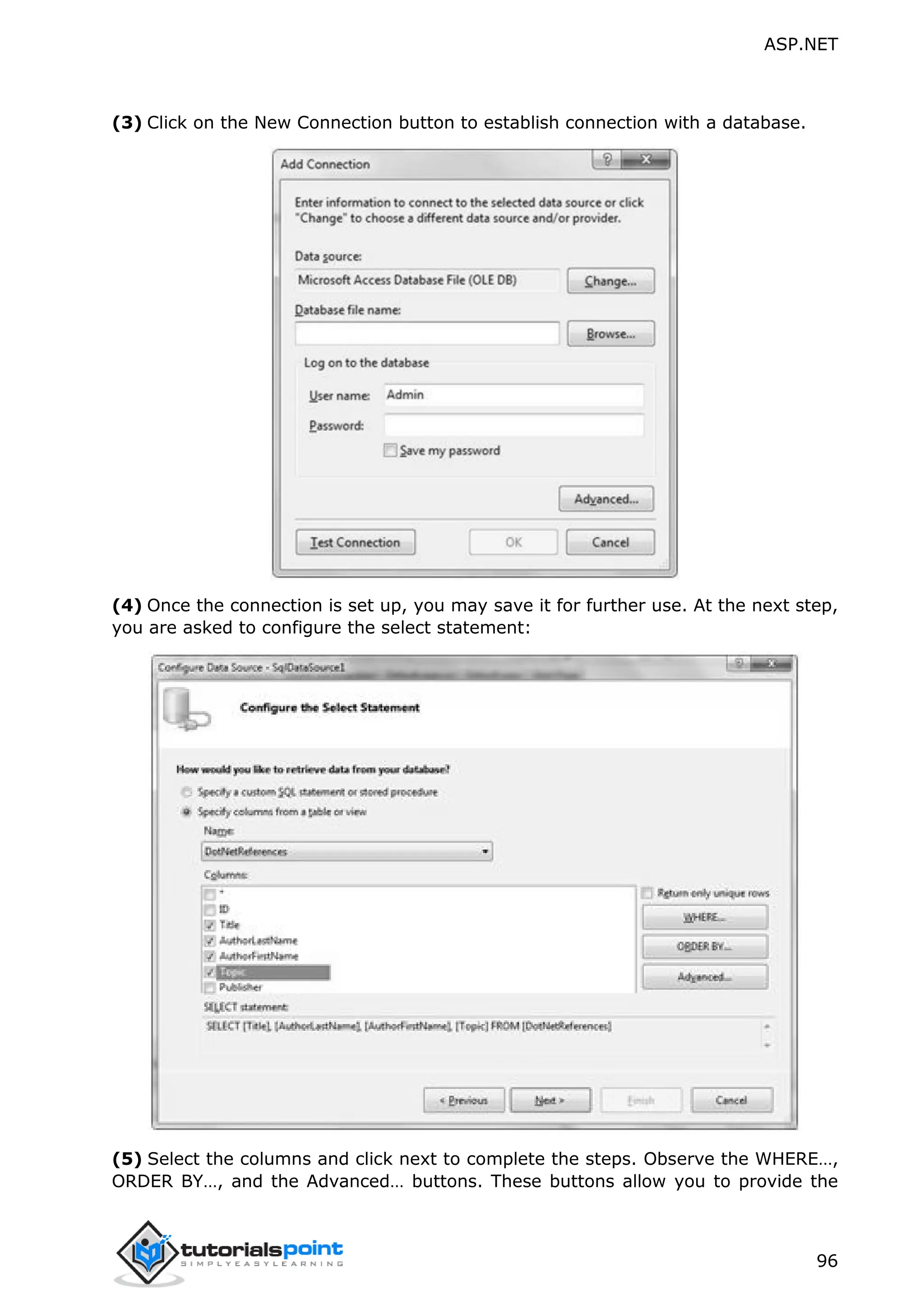 ASP.NET 96 (3) Click on the New Connection button to establish connection with a database. (4) Once the connection is set up, you may save it for further use. At the next step, you are asked to configure the select statement: (5) Select the columns and click next to complete the steps. Observe the WHERE…, ORDER BY…, and the Advanced… buttons. These buttons allow you to provide the 