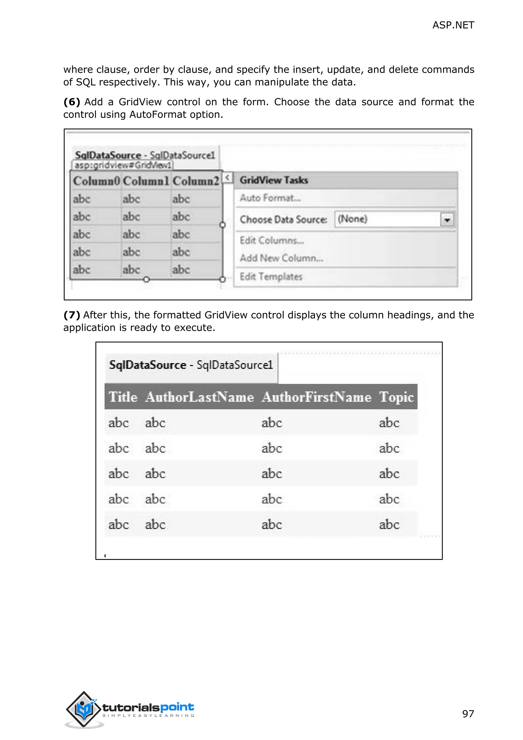 ASP.NET 97 where clause, order by clause, and specify the insert, update, and delete commands of SQL respectively. This way, you can manipulate the data. (6) Add a GridView control on the form. Choose the data source and format the control using AutoFormat option. (7) After this, the formatted GridView control displays the column headings, and the application is ready to execute. 