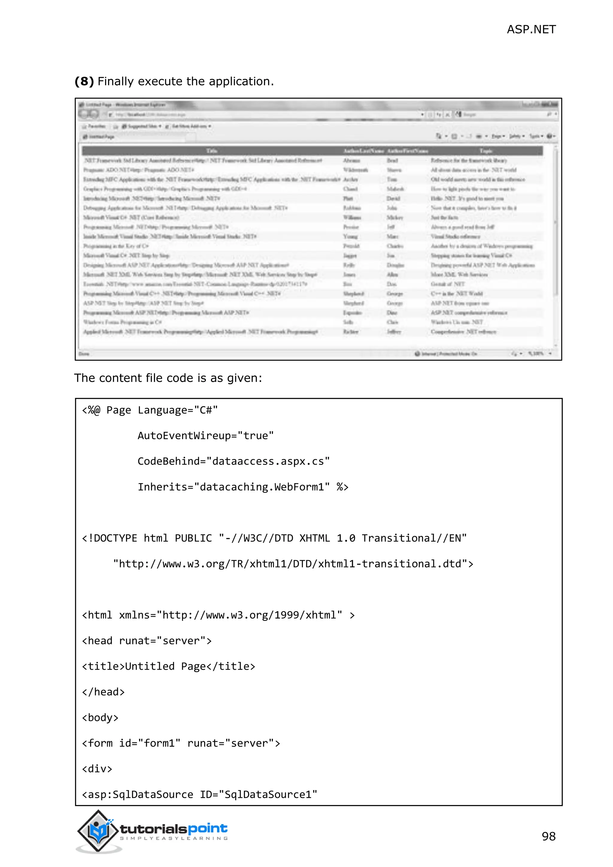 ASP.NET 98 (8) Finally execute the application. The content file code is as given: <%@ Page Language="C#" AutoEventWireup="true" CodeBehind="dataaccess.aspx.cs" Inherits="datacaching.WebForm1" %> <!DOCTYPE html PUBLIC "-//W3C//DTD XHTML 1.0 Transitional//EN" "http://www.w3.org/TR/xhtml1/DTD/xhtml1-transitional.dtd"> <html xmlns="http://www.w3.org/1999/xhtml" > <head runat="server"> <title>Untitled Page</title> </head> <body> <form id="form1" runat="server"> <div> <asp:SqlDataSource ID="SqlDataSource1" 