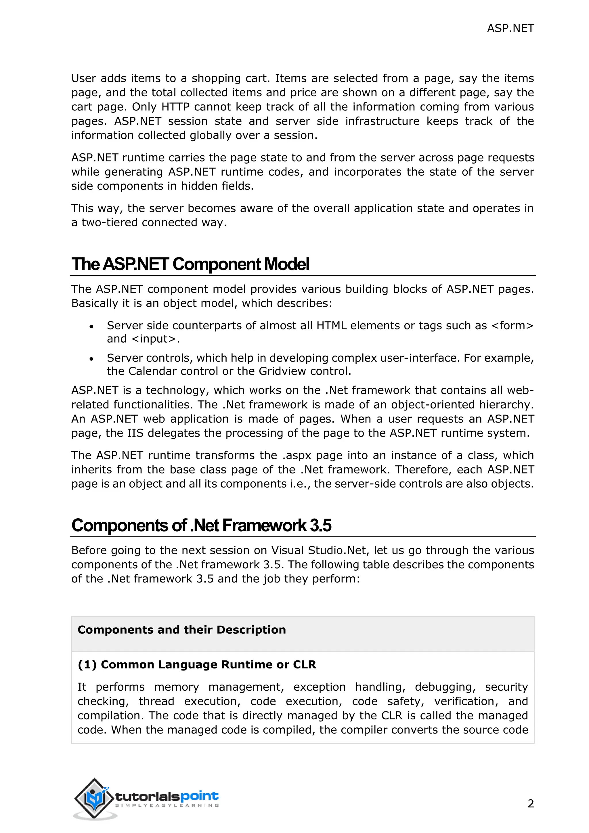 ASP.NET 2 User adds items to a shopping cart. Items are selected from a page, say the items page, and the total collected items and price are shown on a different page, say the cart page. Only HTTP cannot keep track of all the information coming from various pages. ASP.NET session state and server side infrastructure keeps track of the information collected globally over a session. ASP.NET runtime carries the page state to and from the server across page requests while generating ASP.NET runtime codes, and incorporates the state of the server side components in hidden fields. This way, the server becomes aware of the overall application state and operates in a two-tiered connected way. TheASP.NETComponentModel The ASP.NET component model provides various building blocks of ASP.NET pages. Basically it is an object model, which describes:  Server side counterparts of almost all HTML elements or tags such as <form> and <input>.  Server controls, which help in developing complex user-interface. For example, the Calendar control or the Gridview control. ASP.NET is a technology, which works on the .Net framework that contains all web- related functionalities. The .Net framework is made of an object-oriented hierarchy. An ASP.NET web application is made of pages. When a user requests an ASP.NET page, the IIS delegates the processing of the page to the ASP.NET runtime system. The ASP.NET runtime transforms the .aspx page into an instance of a class, which inherits from the base class page of the .Net framework. Therefore, each ASP.NET page is an object and all its components i.e., the server-side controls are also objects. Componentsof.NetFramework3.5 Before going to the next session on Visual Studio.Net, let us go through the various components of the .Net framework 3.5. The following table describes the components of the .Net framework 3.5 and the job they perform: Components and their Description (1) Common Language Runtime or CLR It performs memory management, exception handling, debugging, security checking, thread execution, code execution, code safety, verification, and compilation. The code that is directly managed by the CLR is called the managed code. When the managed code is compiled, the compiler converts the source code 