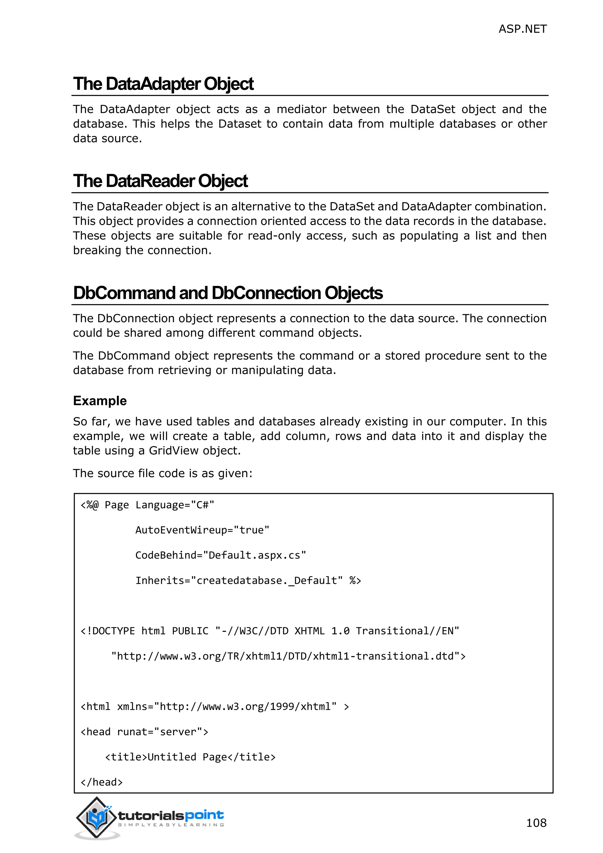 ASP.NET 108 TheDataAdapterObject The DataAdapter object acts as a mediator between the DataSet object and the database. This helps the Dataset to contain data from multiple databases or other data source. TheDataReaderObject The DataReader object is an alternative to the DataSet and DataAdapter combination. This object provides a connection oriented access to the data records in the database. These objects are suitable for read-only access, such as populating a list and then breaking the connection. DbCommandandDbConnectionObjects The DbConnection object represents a connection to the data source. The connection could be shared among different command objects. The DbCommand object represents the command or a stored procedure sent to the database from retrieving or manipulating data. Example So far, we have used tables and databases already existing in our computer. In this example, we will create a table, add column, rows and data into it and display the table using a GridView object. The source file code is as given: <%@ Page Language="C#" AutoEventWireup="true" CodeBehind="Default.aspx.cs" Inherits="createdatabase._Default" %> <!DOCTYPE html PUBLIC "-//W3C//DTD XHTML 1.0 Transitional//EN" "http://www.w3.org/TR/xhtml1/DTD/xhtml1-transitional.dtd"> <html xmlns="http://www.w3.org/1999/xhtml" > <head runat="server"> <title>Untitled Page</title> </head> 