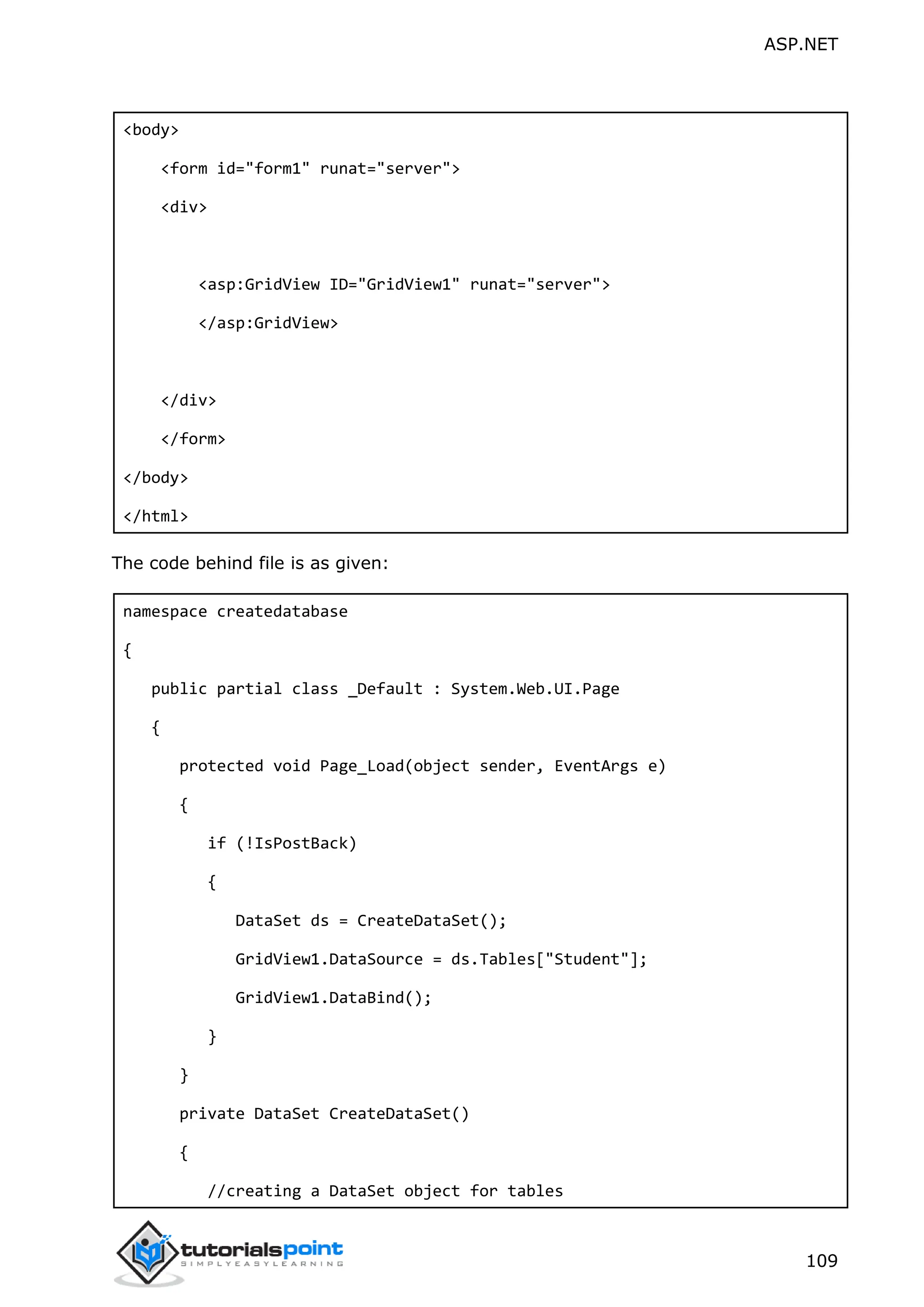 ASP.NET 109 <body> <form id="form1" runat="server"> <div> <asp:GridView ID="GridView1" runat="server"> </asp:GridView> </div> </form> </body> </html> The code behind file is as given: namespace createdatabase { public partial class _Default : System.Web.UI.Page { protected void Page_Load(object sender, EventArgs e) { if (!IsPostBack) { DataSet ds = CreateDataSet(); GridView1.DataSource = ds.Tables["Student"]; GridView1.DataBind(); } } private DataSet CreateDataSet() { //creating a DataSet object for tables 