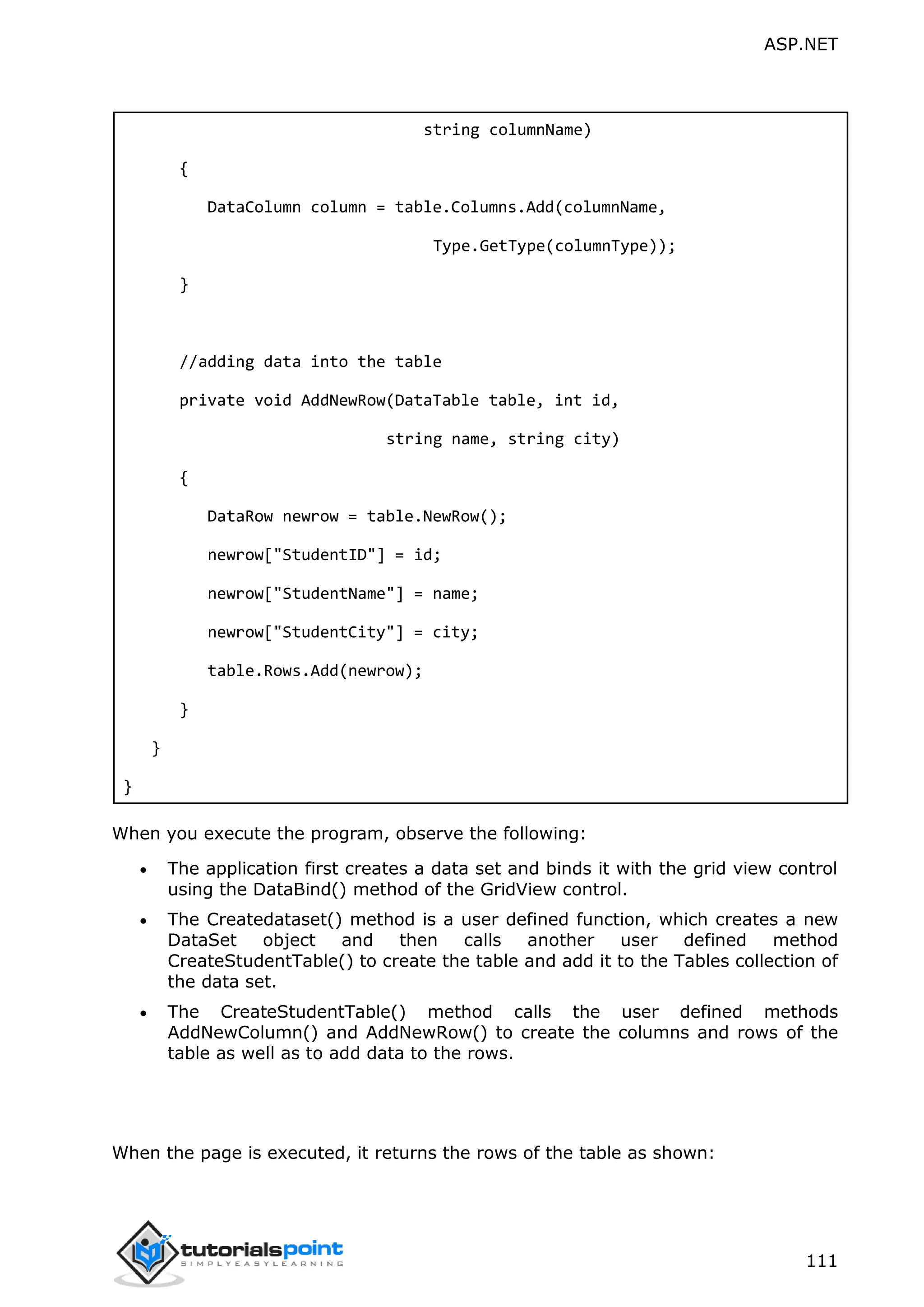 ASP.NET 111 string columnName) { DataColumn column = table.Columns.Add(columnName, Type.GetType(columnType)); } //adding data into the table private void AddNewRow(DataTable table, int id, string name, string city) { DataRow newrow = table.NewRow(); newrow["StudentID"] = id; newrow["StudentName"] = name; newrow["StudentCity"] = city; table.Rows.Add(newrow); } } } When you execute the program, observe the following:  The application first creates a data set and binds it with the grid view control using the DataBind() method of the GridView control.  The Createdataset() method is a user defined function, which creates a new DataSet object and then calls another user defined method CreateStudentTable() to create the table and add it to the Tables collection of the data set.  The CreateStudentTable() method calls the user defined methods AddNewColumn() and AddNewRow() to create the columns and rows of the table as well as to add data to the rows. When the page is executed, it returns the rows of the table as shown: 
