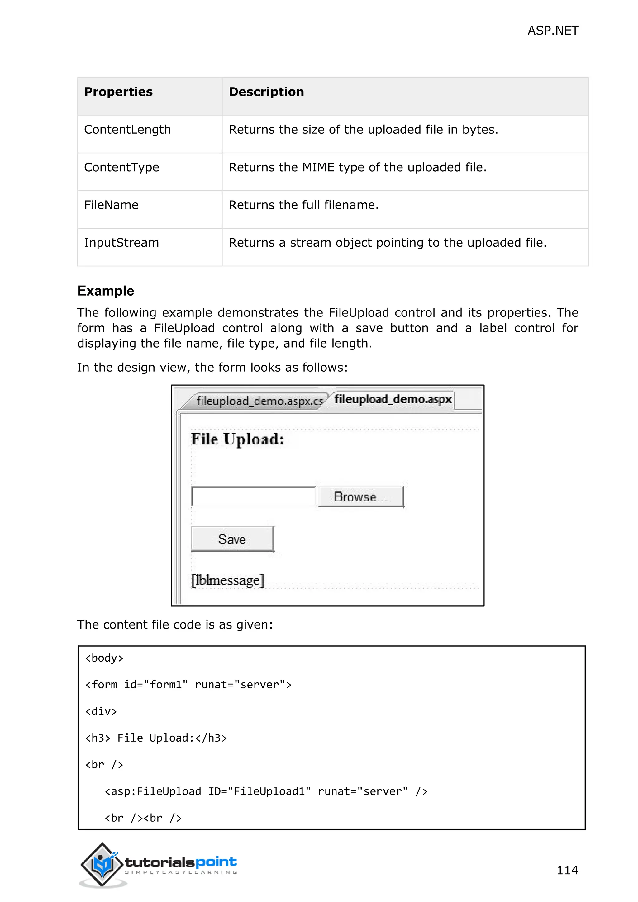 ASP.NET 114 Properties Description ContentLength Returns the size of the uploaded file in bytes. ContentType Returns the MIME type of the uploaded file. FileName Returns the full filename. InputStream Returns a stream object pointing to the uploaded file. Example The following example demonstrates the FileUpload control and its properties. The form has a FileUpload control along with a save button and a label control for displaying the file name, file type, and file length. In the design view, the form looks as follows: The content file code is as given: <body> <form id="form1" runat="server"> <div> <h3> File Upload:</h3> <br /> <asp:FileUpload ID="FileUpload1" runat="server" /> <br /><br /> 
