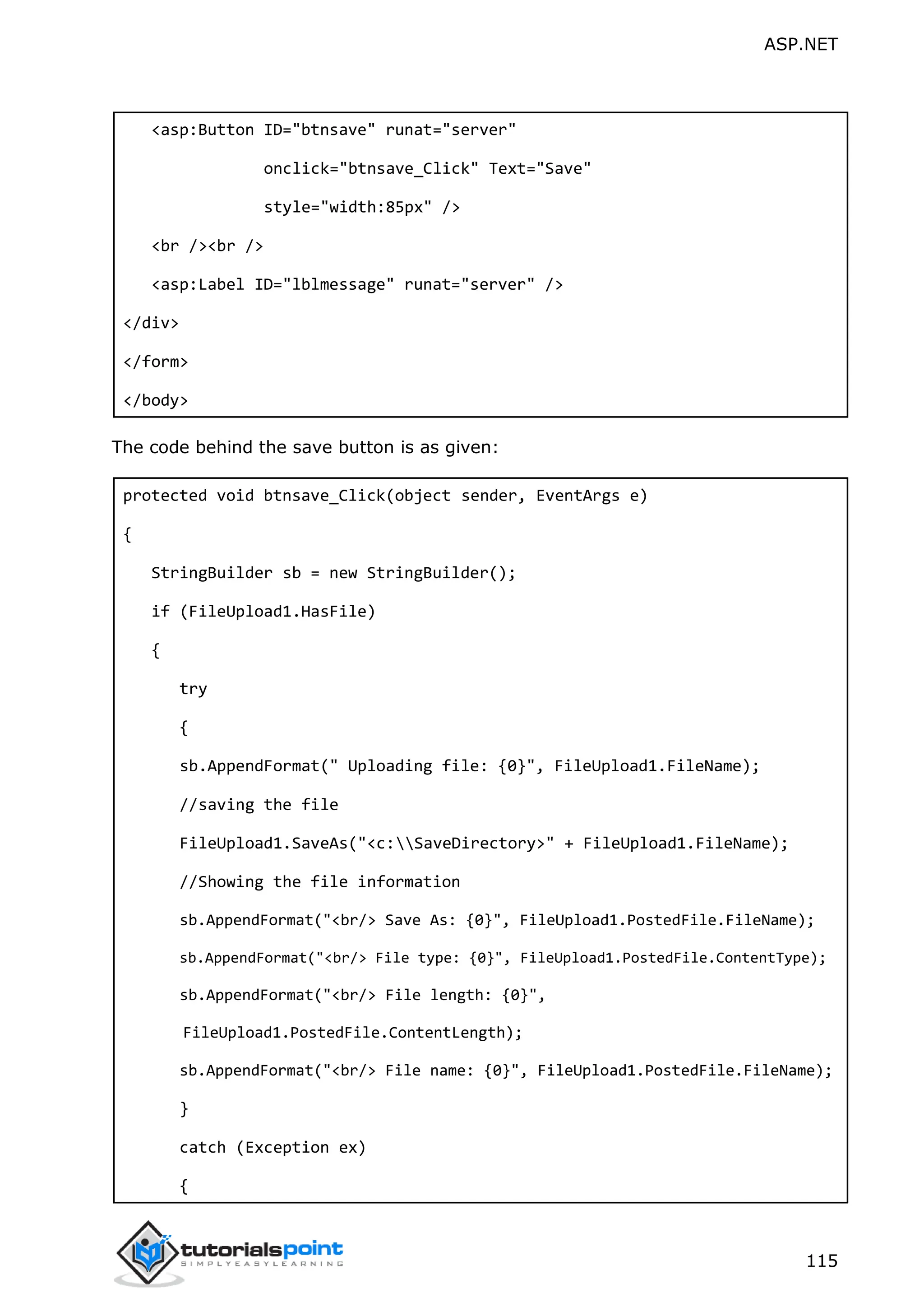 ASP.NET 115 <asp:Button ID="btnsave" runat="server" onclick="btnsave_Click" Text="Save" style="width:85px" /> <br /><br /> <asp:Label ID="lblmessage" runat="server" /> </div> </form> </body> The code behind the save button is as given: protected void btnsave_Click(object sender, EventArgs e) { StringBuilder sb = new StringBuilder(); if (FileUpload1.HasFile) { try { sb.AppendFormat(" Uploading file: {0}", FileUpload1.FileName); //saving the file FileUpload1.SaveAs("<c:SaveDirectory>" + FileUpload1.FileName); //Showing the file information sb.AppendFormat("<br/> Save As: {0}", FileUpload1.PostedFile.FileName); sb.AppendFormat("<br/> File type: {0}", FileUpload1.PostedFile.ContentType); sb.AppendFormat("<br/> File length: {0}", FileUpload1.PostedFile.ContentLength); sb.AppendFormat("<br/> File name: {0}", FileUpload1.PostedFile.FileName); } catch (Exception ex) { 
