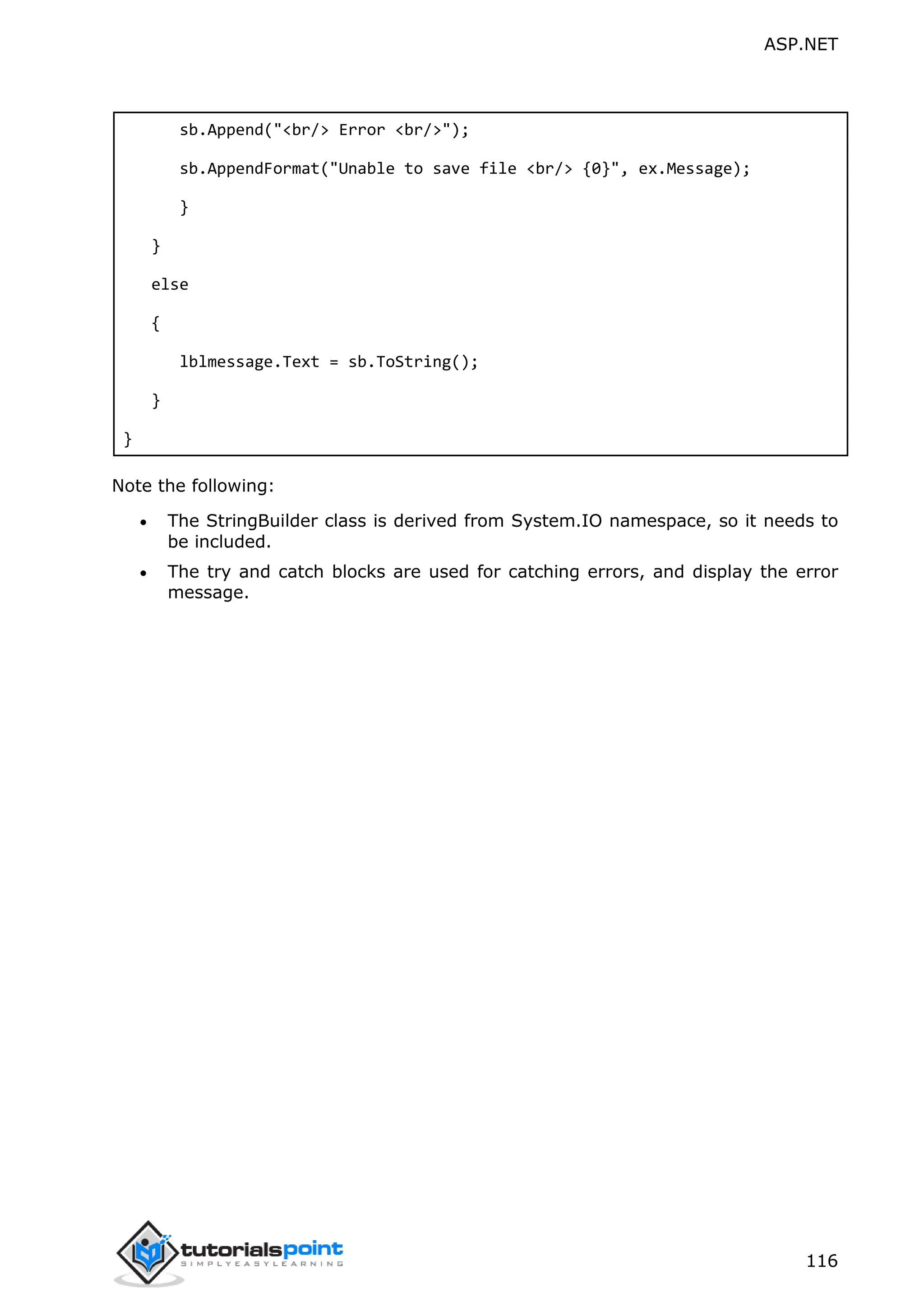 ASP.NET 116 sb.Append("<br/> Error <br/>"); sb.AppendFormat("Unable to save file <br/> {0}", ex.Message); } } else { lblmessage.Text = sb.ToString(); } } Note the following:  The StringBuilder class is derived from System.IO namespace, so it needs to be included.  The try and catch blocks are used for catching errors, and display the error message. 