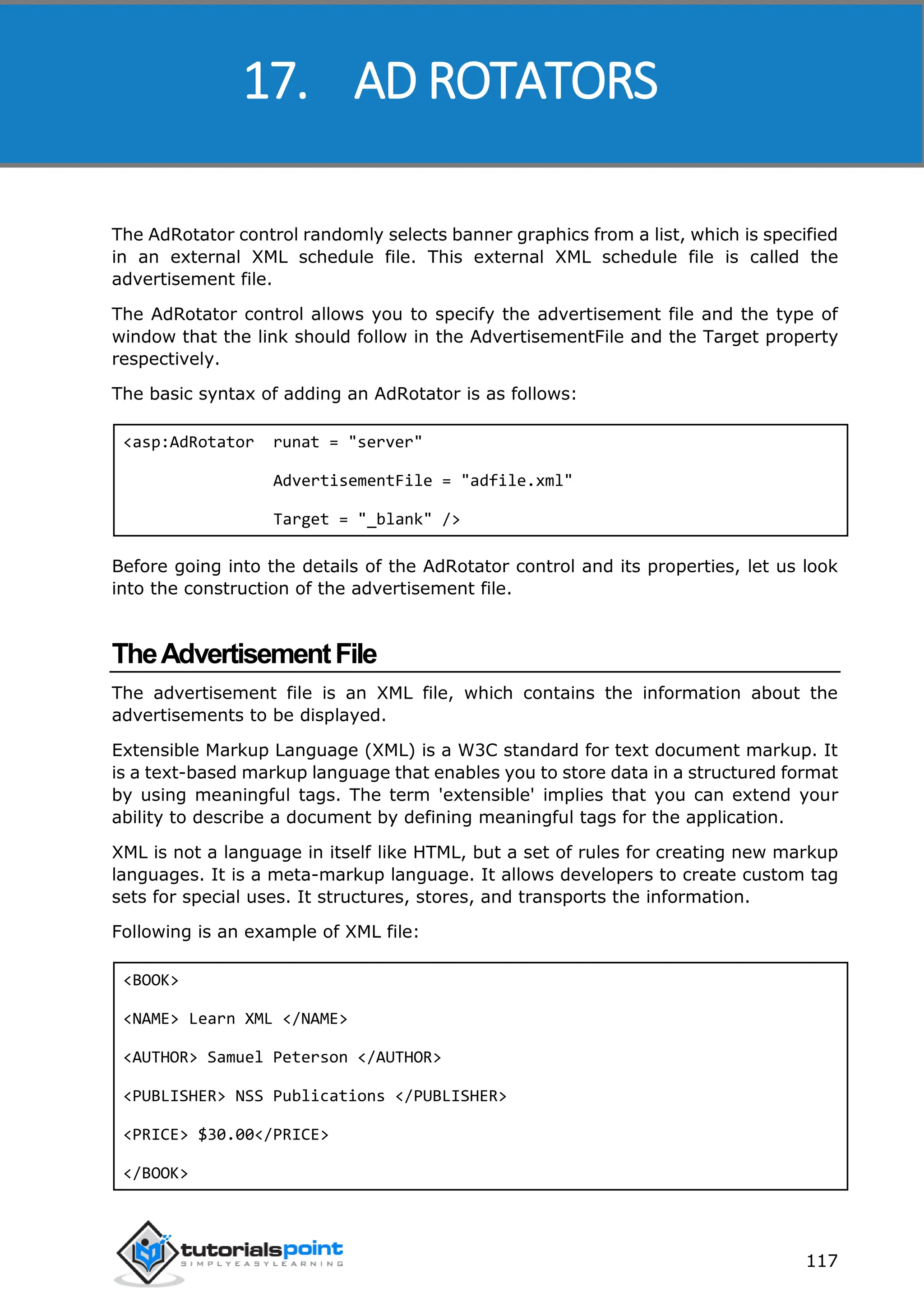 ASP.NET 117 The AdRotator control randomly selects banner graphics from a list, which is specified in an external XML schedule file. This external XML schedule file is called the advertisement file. The AdRotator control allows you to specify the advertisement file and the type of window that the link should follow in the AdvertisementFile and the Target property respectively. The basic syntax of adding an AdRotator is as follows: <asp:AdRotator runat = "server" AdvertisementFile = "adfile.xml" Target = "_blank" /> Before going into the details of the AdRotator control and its properties, let us look into the construction of the advertisement file. TheAdvertisementFile The advertisement file is an XML file, which contains the information about the advertisements to be displayed. Extensible Markup Language (XML) is a W3C standard for text document markup. It is a text-based markup language that enables you to store data in a structured format by using meaningful tags. The term 'extensible' implies that you can extend your ability to describe a document by defining meaningful tags for the application. XML is not a language in itself like HTML, but a set of rules for creating new markup languages. It is a meta-markup language. It allows developers to create custom tag sets for special uses. It structures, stores, and transports the information. Following is an example of XML file: <BOOK> <NAME> Learn XML </NAME> <AUTHOR> Samuel Peterson </AUTHOR> <PUBLISHER> NSS Publications </PUBLISHER> <PRICE> $30.00</PRICE> </BOOK> 17. AD ROTATORS 
