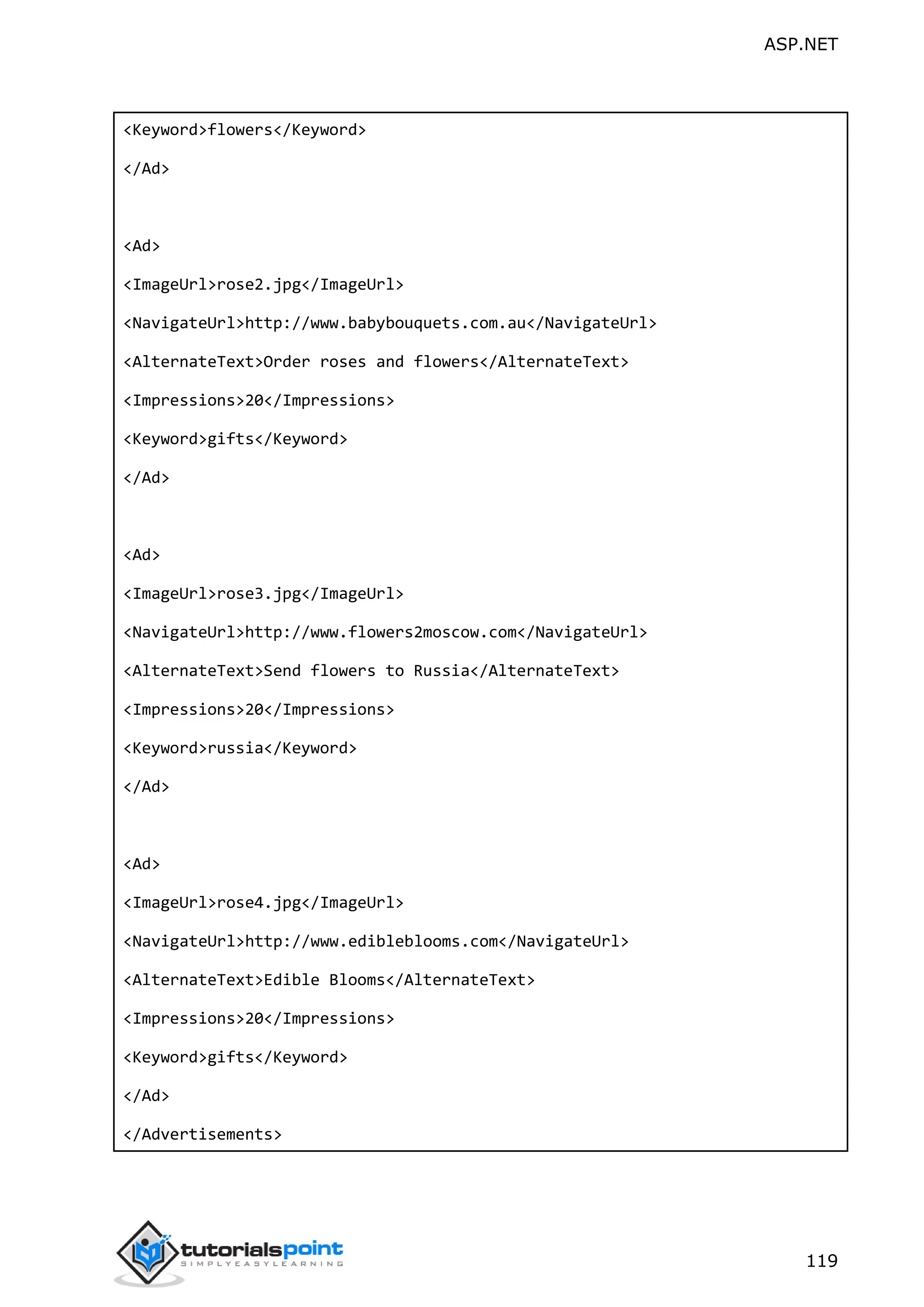 ASP.NET 119 <Keyword>flowers</Keyword> </Ad> <Ad> <ImageUrl>rose2.jpg</ImageUrl> <NavigateUrl>http://www.babybouquets.com.au</NavigateUrl> <AlternateText>Order roses and flowers</AlternateText> <Impressions>20</Impressions> <Keyword>gifts</Keyword> </Ad> <Ad> <ImageUrl>rose3.jpg</ImageUrl> <NavigateUrl>http://www.flowers2moscow.com</NavigateUrl> <AlternateText>Send flowers to Russia</AlternateText> <Impressions>20</Impressions> <Keyword>russia</Keyword> </Ad> <Ad> <ImageUrl>rose4.jpg</ImageUrl> <NavigateUrl>http://www.edibleblooms.com</NavigateUrl> <AlternateText>Edible Blooms</AlternateText> <Impressions>20</Impressions> <Keyword>gifts</Keyword> </Ad> </Advertisements> 