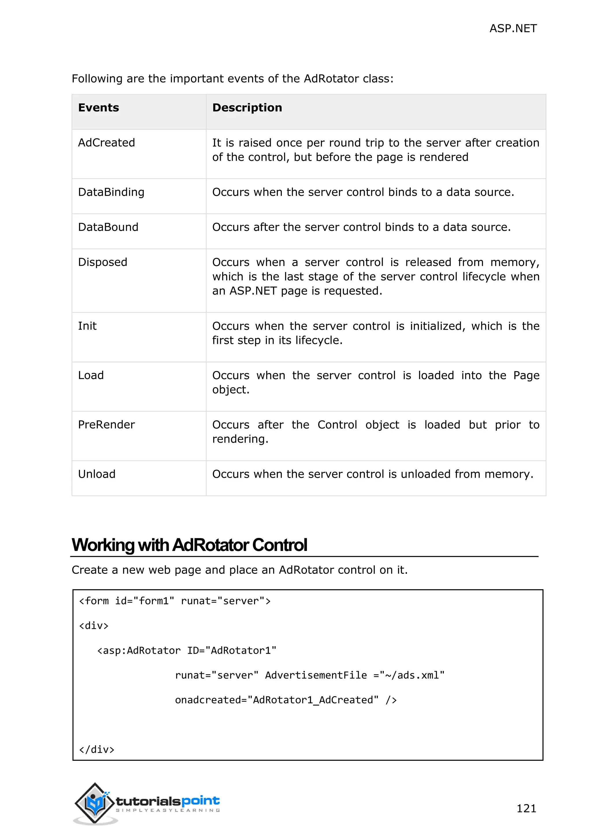 ASP.NET 121 Following are the important events of the AdRotator class: Events Description AdCreated It is raised once per round trip to the server after creation of the control, but before the page is rendered DataBinding Occurs when the server control binds to a data source. DataBound Occurs after the server control binds to a data source. Disposed Occurs when a server control is released from memory, which is the last stage of the server control lifecycle when an ASP.NET page is requested. Init Occurs when the server control is initialized, which is the first step in its lifecycle. Load Occurs when the server control is loaded into the Page object. PreRender Occurs after the Control object is loaded but prior to rendering. Unload Occurs when the server control is unloaded from memory. WorkingwithAdRotatorControl Create a new web page and place an AdRotator control on it. <form id="form1" runat="server"> <div> <asp:AdRotator ID="AdRotator1" runat="server" AdvertisementFile ="~/ads.xml" onadcreated="AdRotator1_AdCreated" /> </div> 
