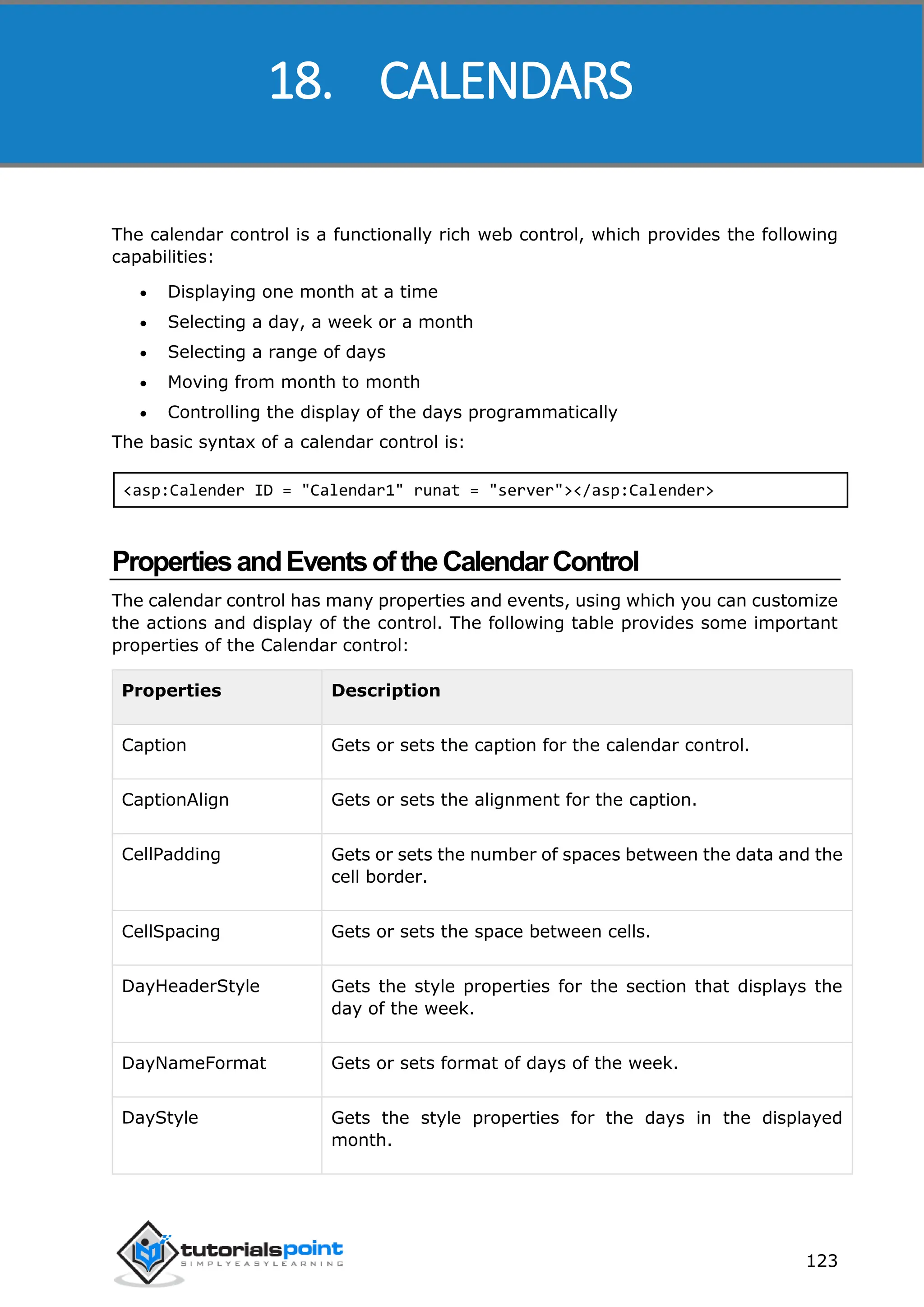 ASP.NET 123 The calendar control is a functionally rich web control, which provides the following capabilities:  Displaying one month at a time  Selecting a day, a week or a month  Selecting a range of days  Moving from month to month  Controlling the display of the days programmatically The basic syntax of a calendar control is: <asp:Calender ID = "Calendar1" runat = "server"></asp:Calender> PropertiesandEventsoftheCalendarControl The calendar control has many properties and events, using which you can customize the actions and display of the control. The following table provides some important properties of the Calendar control: Properties Description Caption Gets or sets the caption for the calendar control. CaptionAlign Gets or sets the alignment for the caption. CellPadding Gets or sets the number of spaces between the data and the cell border. CellSpacing Gets or sets the space between cells. DayHeaderStyle Gets the style properties for the section that displays the day of the week. DayNameFormat Gets or sets format of days of the week. DayStyle Gets the style properties for the days in the displayed month. 18. CALENDARS 
