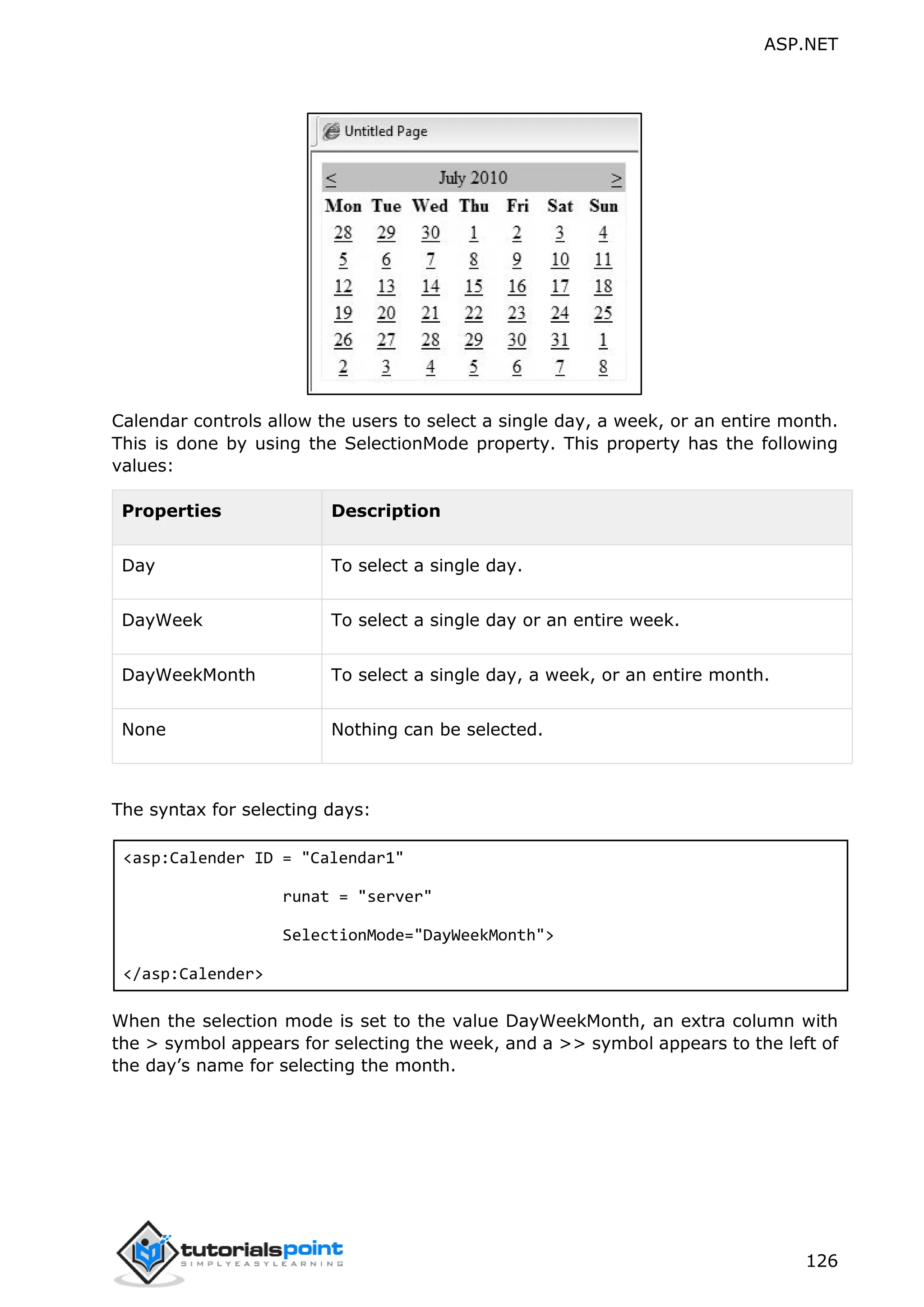 ASP.NET 126 Calendar controls allow the users to select a single day, a week, or an entire month. This is done by using the SelectionMode property. This property has the following values: Properties Description Day To select a single day. DayWeek To select a single day or an entire week. DayWeekMonth To select a single day, a week, or an entire month. None Nothing can be selected. The syntax for selecting days: <asp:Calender ID = "Calendar1" runat = "server" SelectionMode="DayWeekMonth"> </asp:Calender> When the selection mode is set to the value DayWeekMonth, an extra column with the > symbol appears for selecting the week, and a >> symbol appears to the left of the day’s name for selecting the month. 