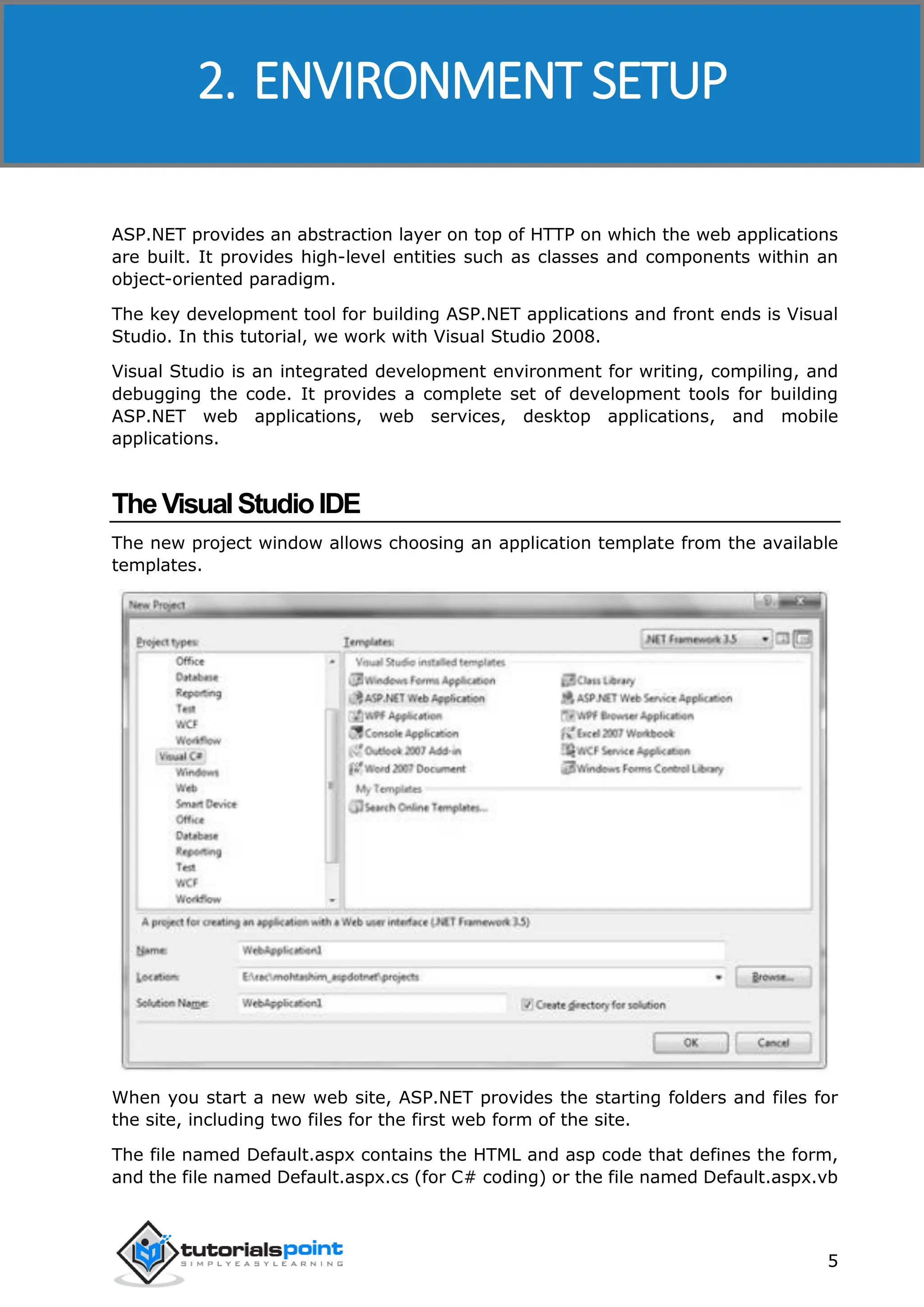 ASP.NET 5 ASP.NET provides an abstraction layer on top of HTTP on which the web applications are built. It provides high-level entities such as classes and components within an object-oriented paradigm. The key development tool for building ASP.NET applications and front ends is Visual Studio. In this tutorial, we work with Visual Studio 2008. Visual Studio is an integrated development environment for writing, compiling, and debugging the code. It provides a complete set of development tools for building ASP.NET web applications, web services, desktop applications, and mobile applications. TheVisualStudioIDE The new project window allows choosing an application template from the available templates. When you start a new web site, ASP.NET provides the starting folders and files for the site, including two files for the first web form of the site. The file named Default.aspx contains the HTML and asp code that defines the form, and the file named Default.aspx.cs (for C# coding) or the file named Default.aspx.vb 2. ENVIRONMENT SETUP 