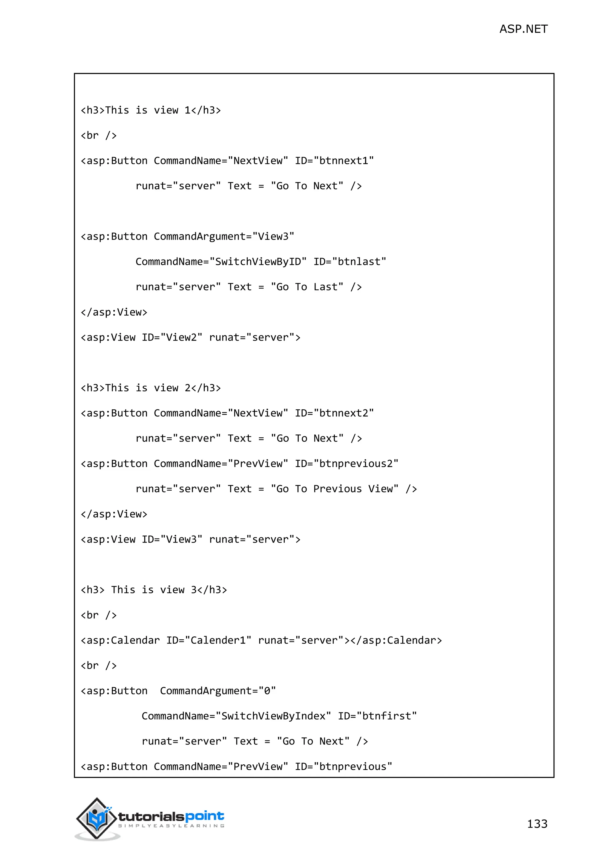 ASP.NET 133 <h3>This is view 1</h3> <br /> <asp:Button CommandName="NextView" ID="btnnext1" runat="server" Text = "Go To Next" /> <asp:Button CommandArgument="View3" CommandName="SwitchViewByID" ID="btnlast" runat="server" Text = "Go To Last" /> </asp:View> <asp:View ID="View2" runat="server"> <h3>This is view 2</h3> <asp:Button CommandName="NextView" ID="btnnext2" runat="server" Text = "Go To Next" /> <asp:Button CommandName="PrevView" ID="btnprevious2" runat="server" Text = "Go To Previous View" /> </asp:View> <asp:View ID="View3" runat="server"> <h3> This is view 3</h3> <br /> <asp:Calendar ID="Calender1" runat="server"></asp:Calendar> <br /> <asp:Button CommandArgument="0" CommandName="SwitchViewByIndex" ID="btnfirst" runat="server" Text = "Go To Next" /> <asp:Button CommandName="PrevView" ID="btnprevious" 