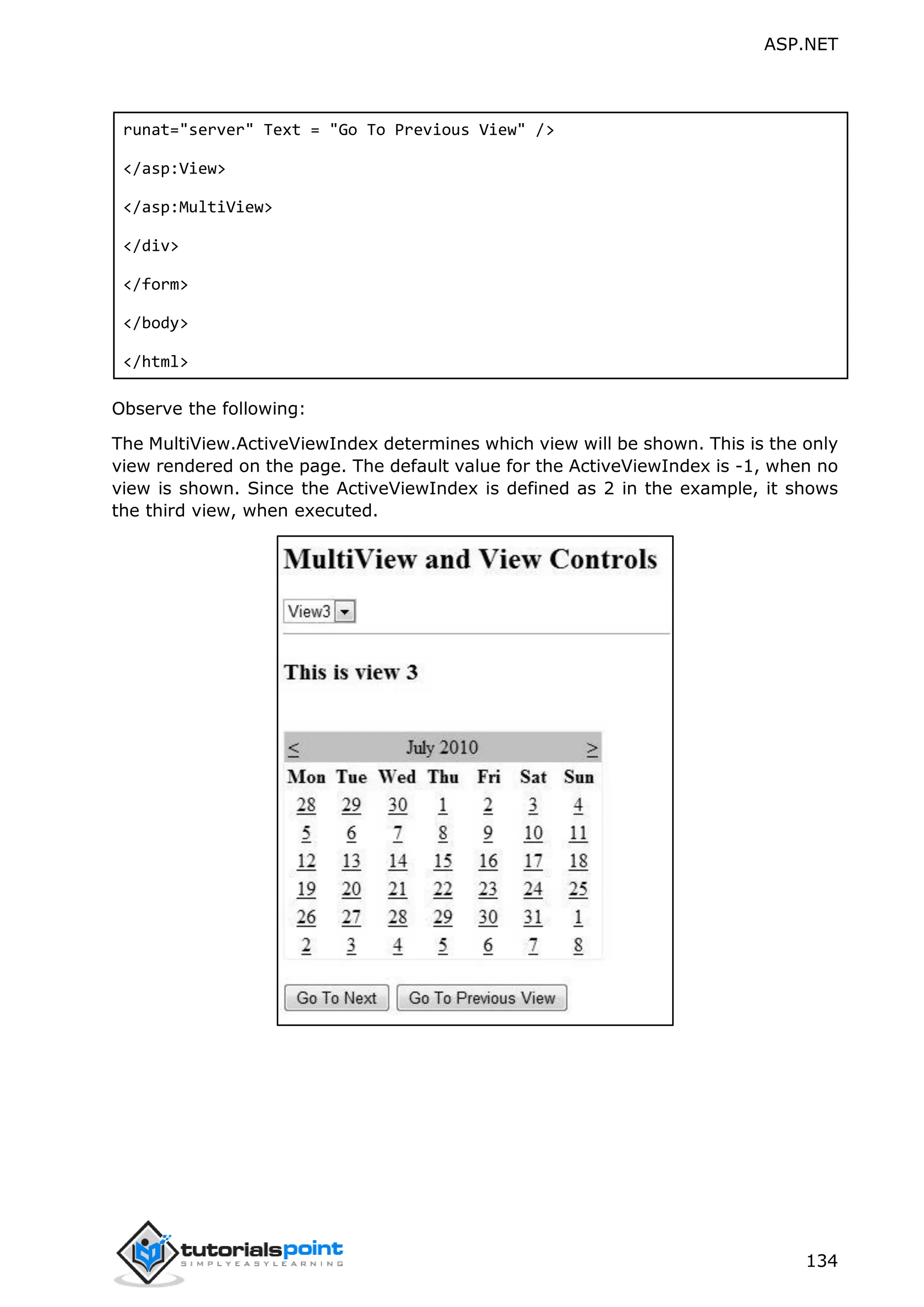 ASP.NET 134 runat="server" Text = "Go To Previous View" /> </asp:View> </asp:MultiView> </div> </form> </body> </html> Observe the following: The MultiView.ActiveViewIndex determines which view will be shown. This is the only view rendered on the page. The default value for the ActiveViewIndex is -1, when no view is shown. Since the ActiveViewIndex is defined as 2 in the example, it shows the third view, when executed. 