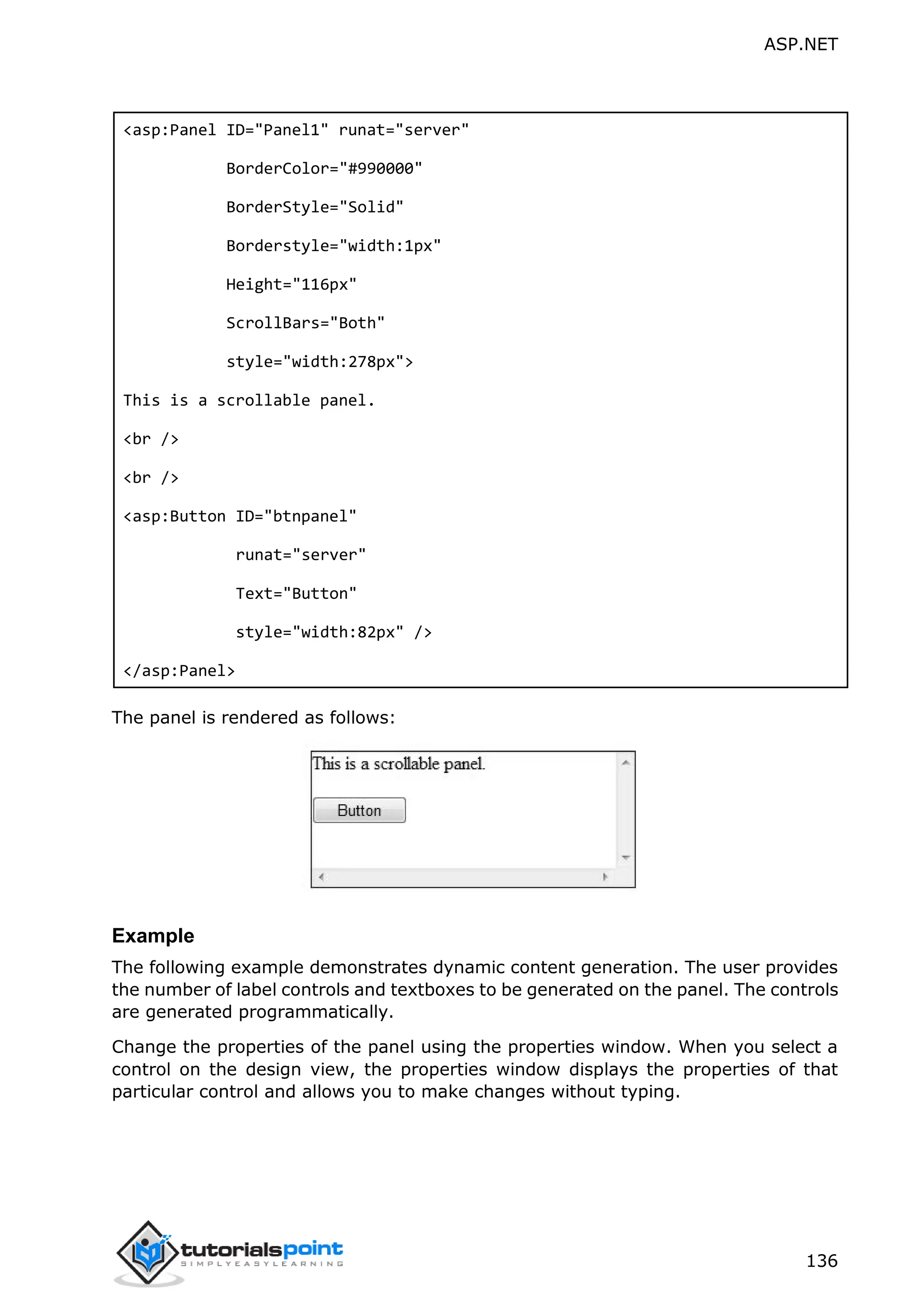 ASP.NET 136 <asp:Panel ID="Panel1" runat="server" BorderColor="#990000" BorderStyle="Solid" Borderstyle="width:1px" Height="116px" ScrollBars="Both" style="width:278px"> This is a scrollable panel. <br /> <br /> <asp:Button ID="btnpanel" runat="server" Text="Button" style="width:82px" /> </asp:Panel> The panel is rendered as follows: Example The following example demonstrates dynamic content generation. The user provides the number of label controls and textboxes to be generated on the panel. The controls are generated programmatically. Change the properties of the panel using the properties window. When you select a control on the design view, the properties window displays the properties of that particular control and allows you to make changes without typing. 