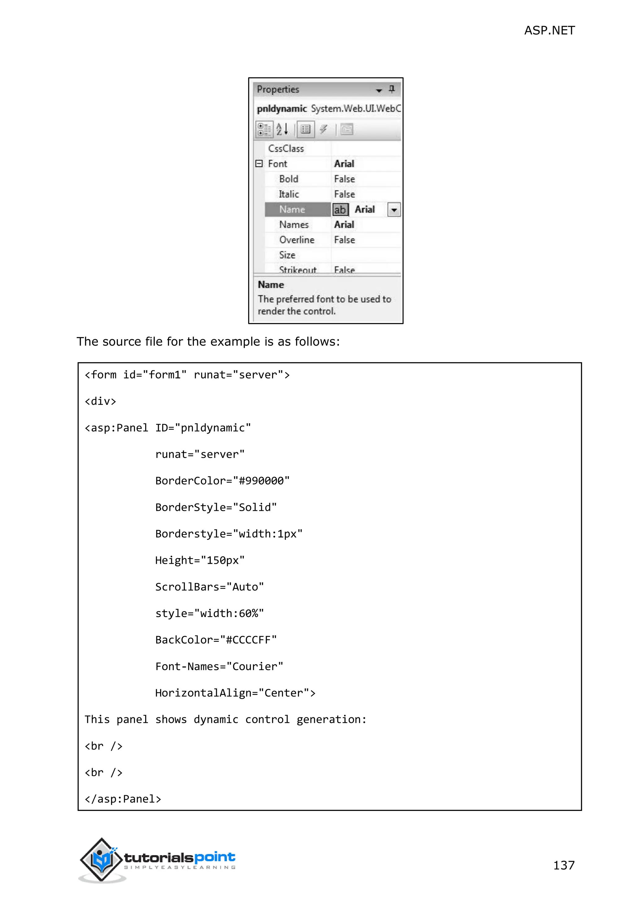 ASP.NET 137 The source file for the example is as follows: <form id="form1" runat="server"> <div> <asp:Panel ID="pnldynamic" runat="server" BorderColor="#990000" BorderStyle="Solid" Borderstyle="width:1px" Height="150px" ScrollBars="Auto" style="width:60%" BackColor="#CCCCFF" Font-Names="Courier" HorizontalAlign="Center"> This panel shows dynamic control generation: <br /> <br /> </asp:Panel> 
