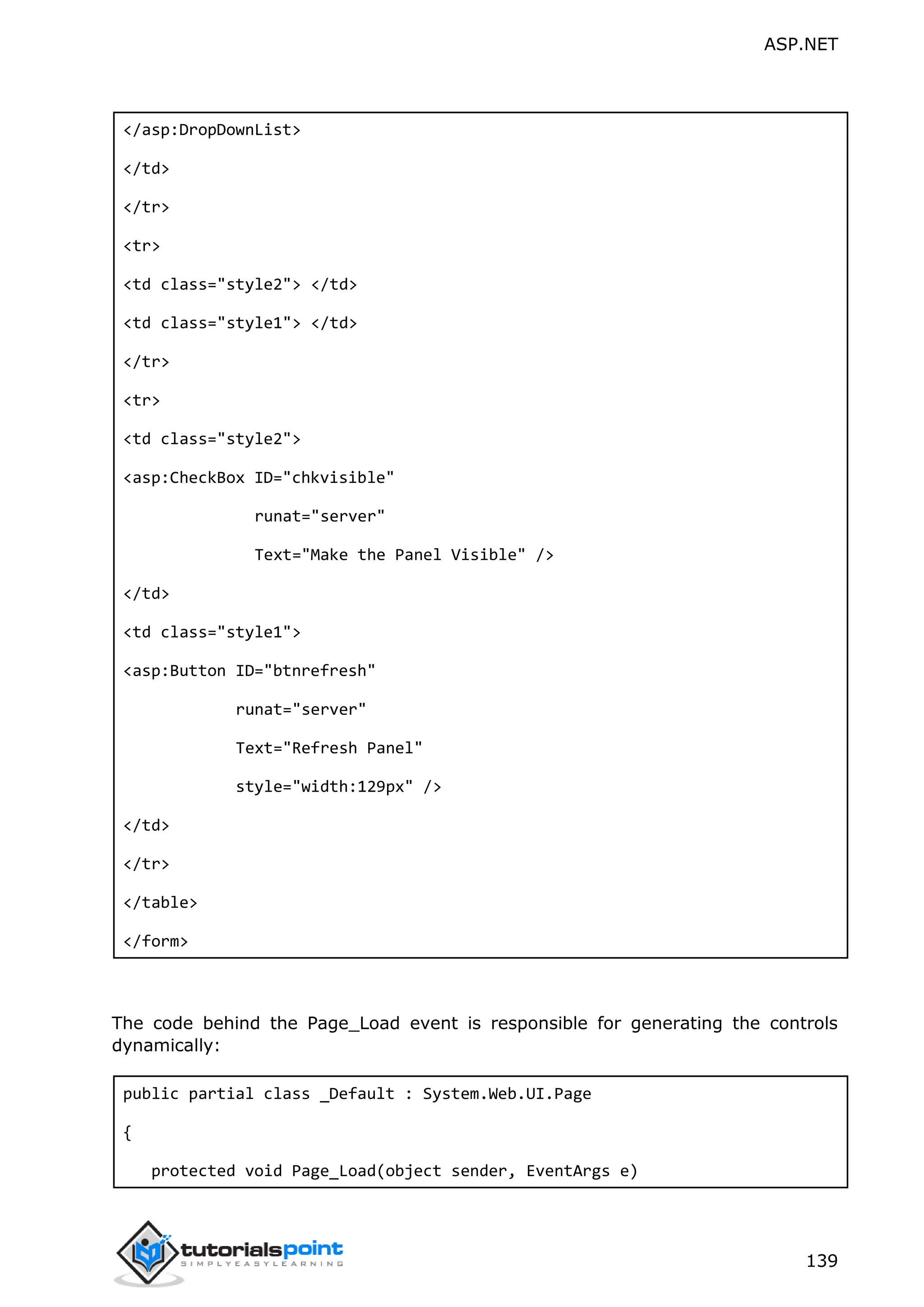 ASP.NET 139 </asp:DropDownList> </td> </tr> <tr> <td class="style2"> </td> <td class="style1"> </td> </tr> <tr> <td class="style2"> <asp:CheckBox ID="chkvisible" runat="server" Text="Make the Panel Visible" /> </td> <td class="style1"> <asp:Button ID="btnrefresh" runat="server" Text="Refresh Panel" style="width:129px" /> </td> </tr> </table> </form> The code behind the Page_Load event is responsible for generating the controls dynamically: public partial class _Default : System.Web.UI.Page { protected void Page_Load(object sender, EventArgs e) 