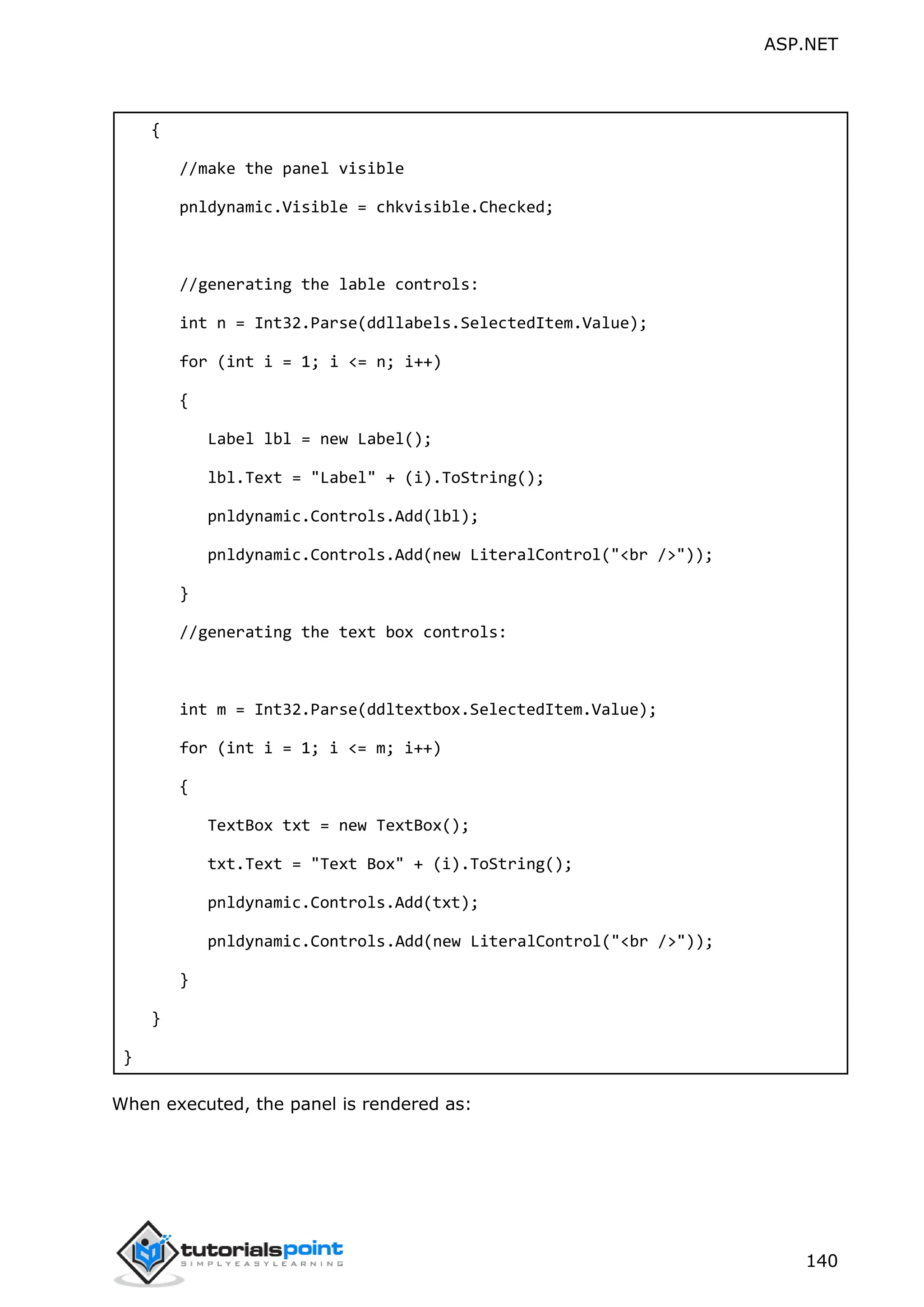 ASP.NET 140 { //make the panel visible pnldynamic.Visible = chkvisible.Checked; //generating the lable controls: int n = Int32.Parse(ddllabels.SelectedItem.Value); for (int i = 1; i <= n; i++) { Label lbl = new Label(); lbl.Text = "Label" + (i).ToString(); pnldynamic.Controls.Add(lbl); pnldynamic.Controls.Add(new LiteralControl("<br />")); } //generating the text box controls: int m = Int32.Parse(ddltextbox.SelectedItem.Value); for (int i = 1; i <= m; i++) { TextBox txt = new TextBox(); txt.Text = "Text Box" + (i).ToString(); pnldynamic.Controls.Add(txt); pnldynamic.Controls.Add(new LiteralControl("<br />")); } } } When executed, the panel is rendered as: 
