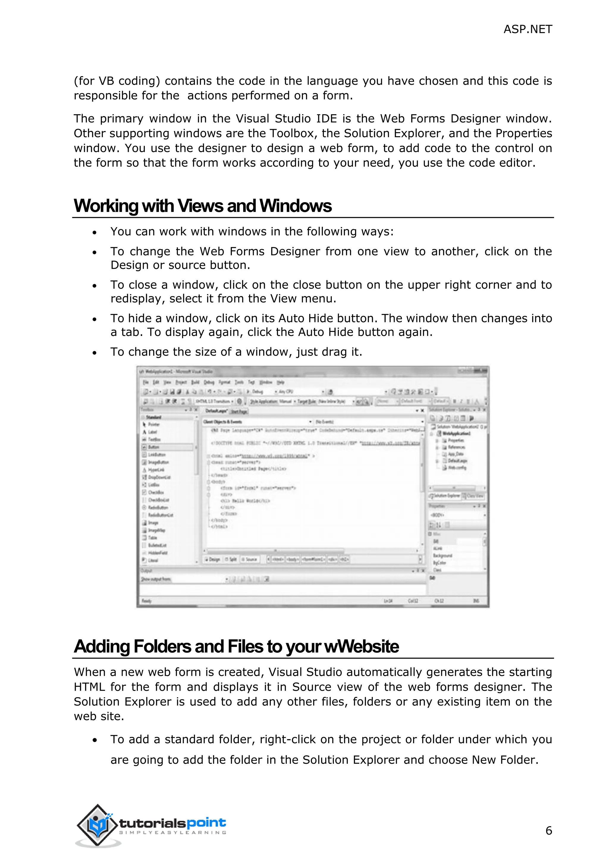ASP.NET 6 (for VB coding) contains the code in the language you have chosen and this code is responsible for the actions performed on a form. The primary window in the Visual Studio IDE is the Web Forms Designer window. Other supporting windows are the Toolbox, the Solution Explorer, and the Properties window. You use the designer to design a web form, to add code to the control on the form so that the form works according to your need, you use the code editor. WorkingwithViewsandWindows  You can work with windows in the following ways:  To change the Web Forms Designer from one view to another, click on the Design or source button.  To close a window, click on the close button on the upper right corner and to redisplay, select it from the View menu.  To hide a window, click on its Auto Hide button. The window then changes into a tab. To display again, click the Auto Hide button again.  To change the size of a window, just drag it. AddingFoldersandFilestoyourwWebsite When a new web form is created, Visual Studio automatically generates the starting HTML for the form and displays it in Source view of the web forms designer. The Solution Explorer is used to add any other files, folders or any existing item on the web site.  To add a standard folder, right-click on the project or folder under which you are going to add the folder in the Solution Explorer and choose New Folder. 