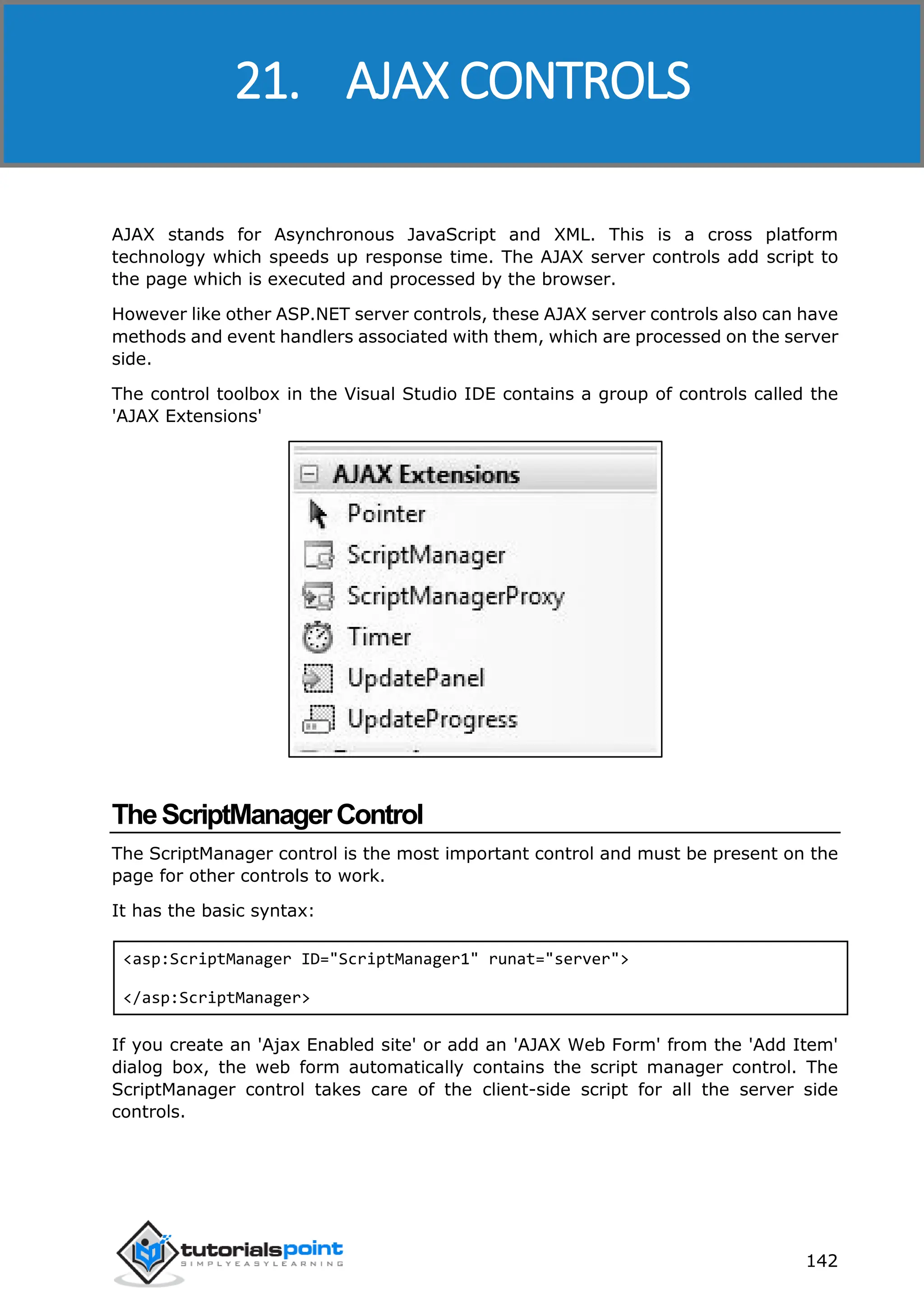 ASP.NET 142 AJAX stands for Asynchronous JavaScript and XML. This is a cross platform technology which speeds up response time. The AJAX server controls add script to the page which is executed and processed by the browser. However like other ASP.NET server controls, these AJAX server controls also can have methods and event handlers associated with them, which are processed on the server side. The control toolbox in the Visual Studio IDE contains a group of controls called the 'AJAX Extensions' TheScriptManagerControl The ScriptManager control is the most important control and must be present on the page for other controls to work. It has the basic syntax: <asp:ScriptManager ID="ScriptManager1" runat="server"> </asp:ScriptManager> If you create an 'Ajax Enabled site' or add an 'AJAX Web Form' from the 'Add Item' dialog box, the web form automatically contains the script manager control. The ScriptManager control takes care of the client-side script for all the server side controls. 21. AJAX CONTROLS 