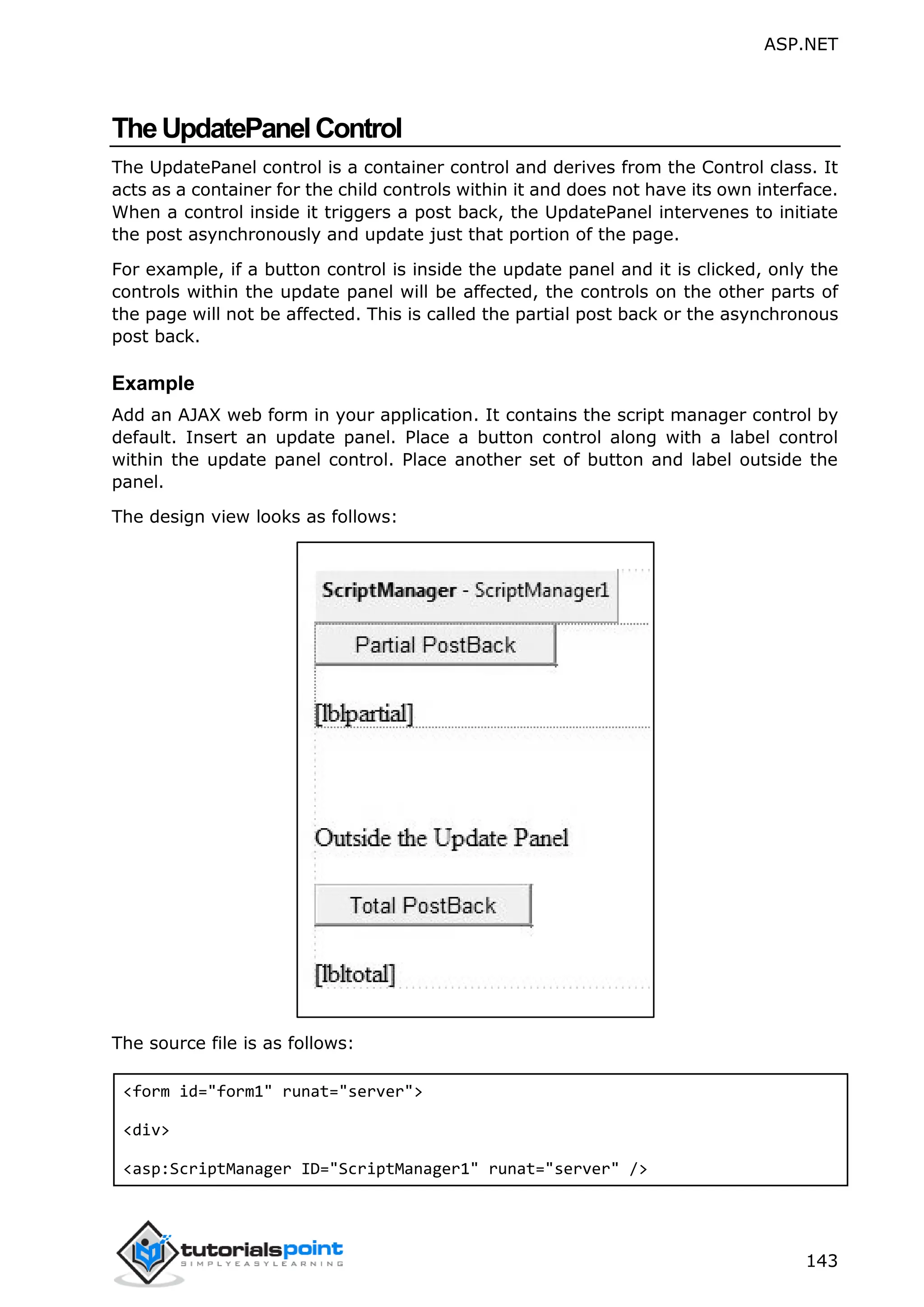 ASP.NET 143 TheUpdatePanelControl The UpdatePanel control is a container control and derives from the Control class. It acts as a container for the child controls within it and does not have its own interface. When a control inside it triggers a post back, the UpdatePanel intervenes to initiate the post asynchronously and update just that portion of the page. For example, if a button control is inside the update panel and it is clicked, only the controls within the update panel will be affected, the controls on the other parts of the page will not be affected. This is called the partial post back or the asynchronous post back. Example Add an AJAX web form in your application. It contains the script manager control by default. Insert an update panel. Place a button control along with a label control within the update panel control. Place another set of button and label outside the panel. The design view looks as follows: The source file is as follows: <form id="form1" runat="server"> <div> <asp:ScriptManager ID="ScriptManager1" runat="server" /> 