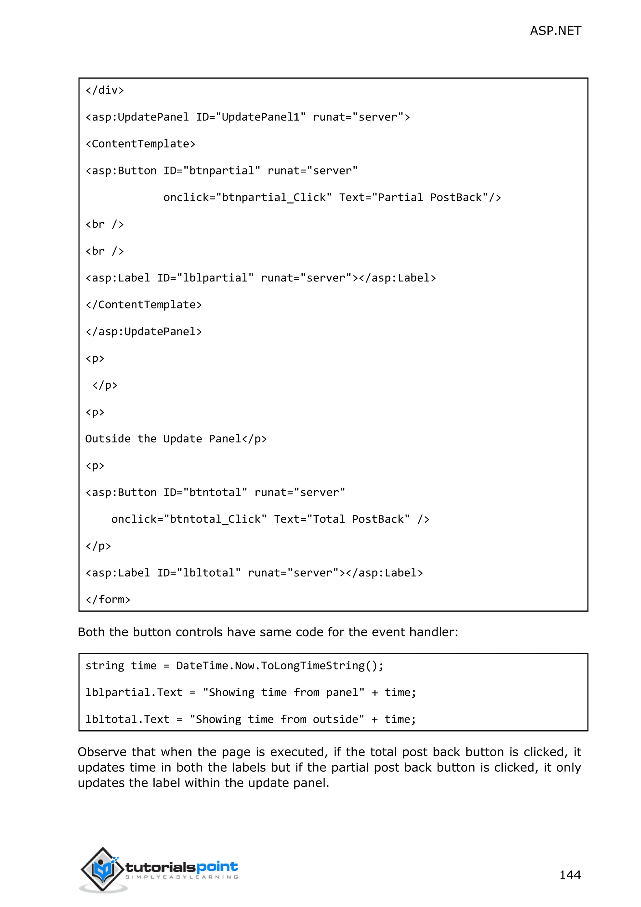 ASP.NET 144 </div> <asp:UpdatePanel ID="UpdatePanel1" runat="server"> <ContentTemplate> <asp:Button ID="btnpartial" runat="server" onclick="btnpartial_Click" Text="Partial PostBack"/> <br /> <br /> <asp:Label ID="lblpartial" runat="server"></asp:Label> </ContentTemplate> </asp:UpdatePanel> <p> </p> <p> Outside the Update Panel</p> <p> <asp:Button ID="btntotal" runat="server" onclick="btntotal_Click" Text="Total PostBack" /> </p> <asp:Label ID="lbltotal" runat="server"></asp:Label> </form> Both the button controls have same code for the event handler: string time = DateTime.Now.ToLongTimeString(); lblpartial.Text = "Showing time from panel" + time; lbltotal.Text = "Showing time from outside" + time; Observe that when the page is executed, if the total post back button is clicked, it updates time in both the labels but if the partial post back button is clicked, it only updates the label within the update panel. 