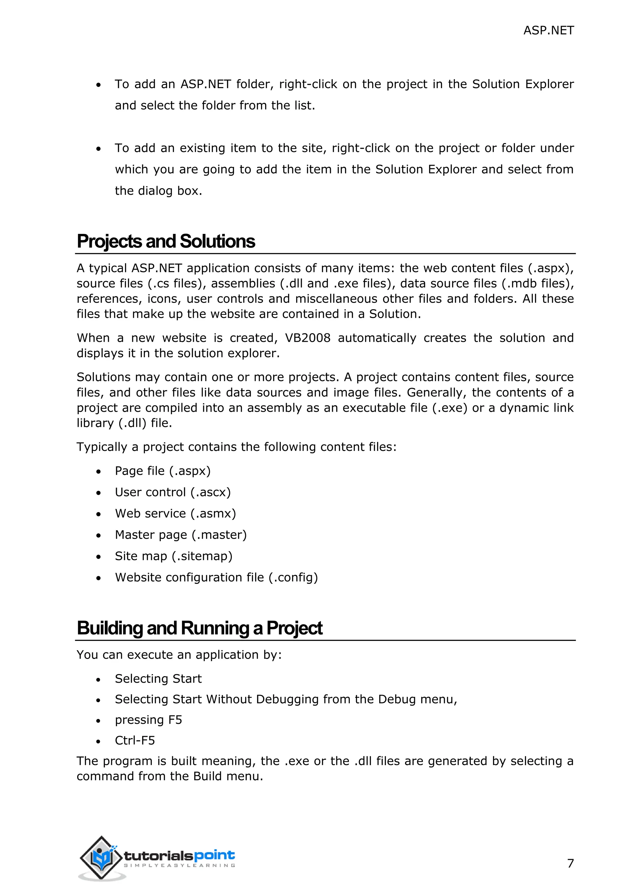 ASP.NET 7  To add an ASP.NET folder, right-click on the project in the Solution Explorer and select the folder from the list.  To add an existing item to the site, right-click on the project or folder under which you are going to add the item in the Solution Explorer and select from the dialog box. ProjectsandSolutions A typical ASP.NET application consists of many items: the web content files (.aspx), source files (.cs files), assemblies (.dll and .exe files), data source files (.mdb files), references, icons, user controls and miscellaneous other files and folders. All these files that make up the website are contained in a Solution. When a new website is created, VB2008 automatically creates the solution and displays it in the solution explorer. Solutions may contain one or more projects. A project contains content files, source files, and other files like data sources and image files. Generally, the contents of a project are compiled into an assembly as an executable file (.exe) or a dynamic link library (.dll) file. Typically a project contains the following content files:  Page file (.aspx)  User control (.ascx)  Web service (.asmx)  Master page (.master)  Site map (.sitemap)  Website configuration file (.config) BuildingandRunningaProject You can execute an application by:  Selecting Start  Selecting Start Without Debugging from the Debug menu,  pressing F5  Ctrl-F5 The program is built meaning, the .exe or the .dll files are generated by selecting a command from the Build menu. 