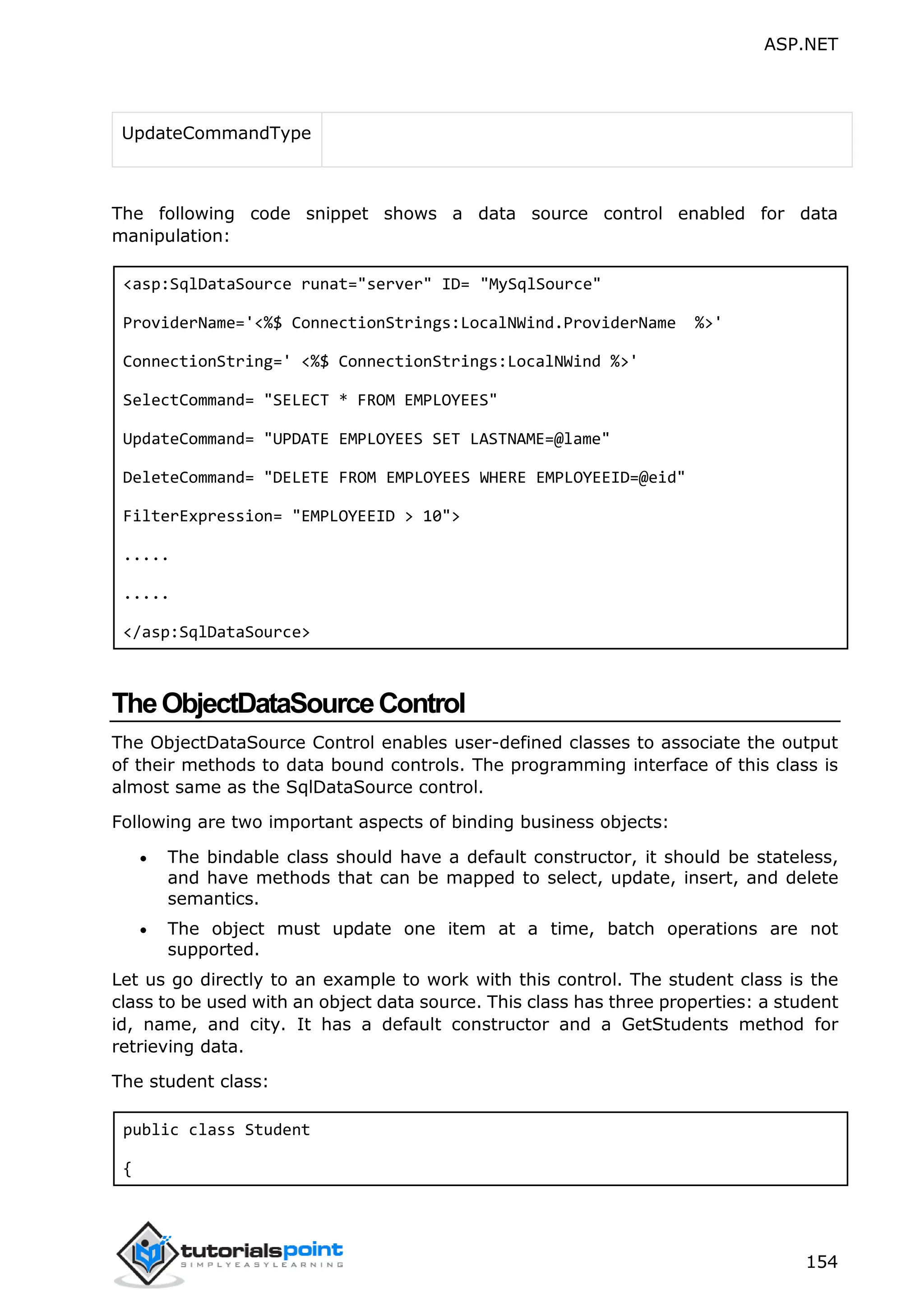 ASP.NET 154 UpdateCommandType The following code snippet shows a data source control enabled for data manipulation: <asp:SqlDataSource runat="server" ID= "MySqlSource" ProviderName='<%$ ConnectionStrings:LocalNWind.ProviderName %>' ConnectionString=' <%$ ConnectionStrings:LocalNWind %>' SelectCommand= "SELECT * FROM EMPLOYEES" UpdateCommand= "UPDATE EMPLOYEES SET LASTNAME=@lame" DeleteCommand= "DELETE FROM EMPLOYEES WHERE EMPLOYEEID=@eid" FilterExpression= "EMPLOYEEID > 10"> ..... ..... </asp:SqlDataSource> TheObjectDataSourceControl The ObjectDataSource Control enables user-defined classes to associate the output of their methods to data bound controls. The programming interface of this class is almost same as the SqlDataSource control. Following are two important aspects of binding business objects:  The bindable class should have a default constructor, it should be stateless, and have methods that can be mapped to select, update, insert, and delete semantics.  The object must update one item at a time, batch operations are not supported. Let us go directly to an example to work with this control. The student class is the class to be used with an object data source. This class has three properties: a student id, name, and city. It has a default constructor and a GetStudents method for retrieving data. The student class: public class Student { 