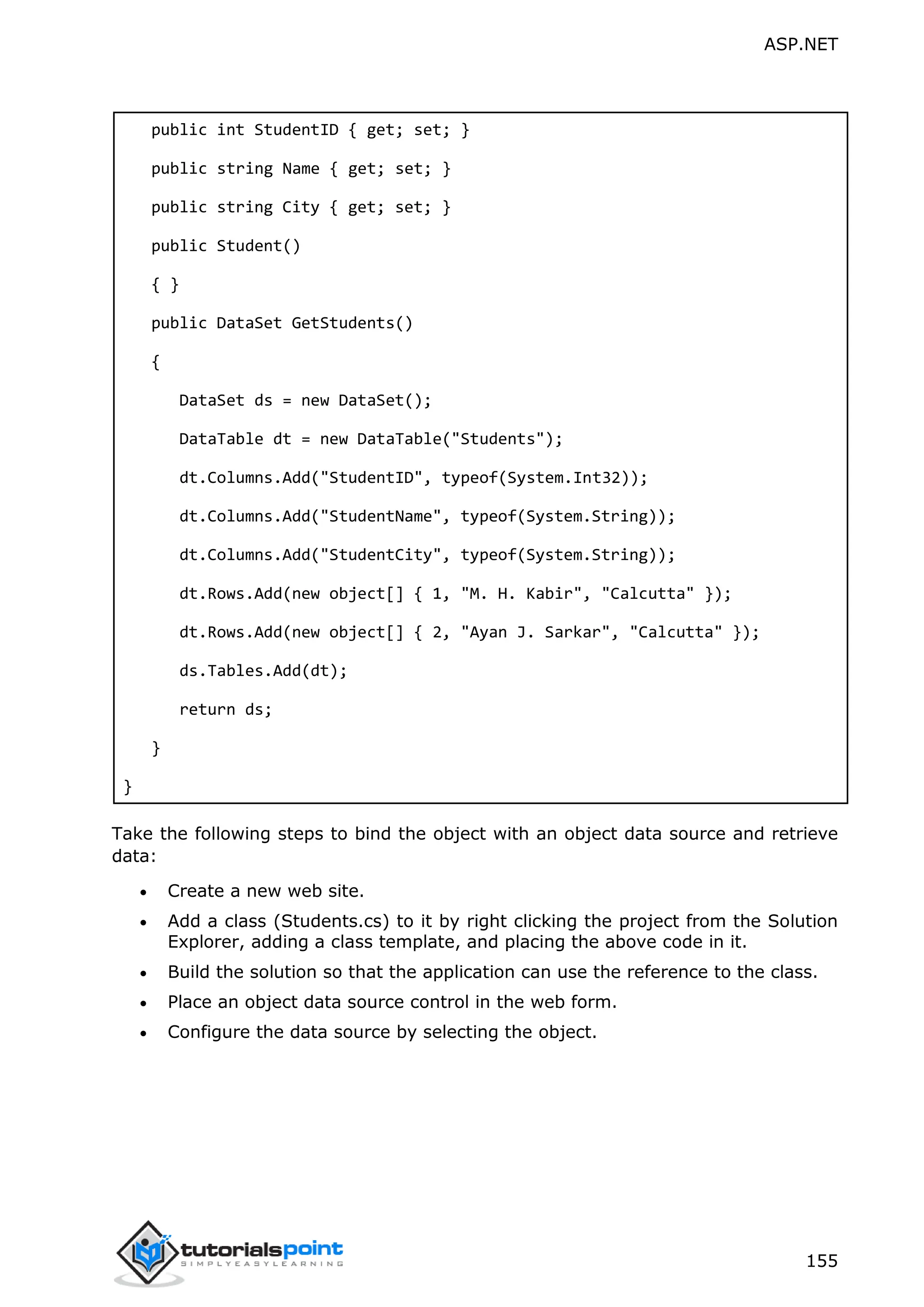 ASP.NET 155 public int StudentID { get; set; } public string Name { get; set; } public string City { get; set; } public Student() { } public DataSet GetStudents() { DataSet ds = new DataSet(); DataTable dt = new DataTable("Students"); dt.Columns.Add("StudentID", typeof(System.Int32)); dt.Columns.Add("StudentName", typeof(System.String)); dt.Columns.Add("StudentCity", typeof(System.String)); dt.Rows.Add(new object[] { 1, "M. H. Kabir", "Calcutta" }); dt.Rows.Add(new object[] { 2, "Ayan J. Sarkar", "Calcutta" }); ds.Tables.Add(dt); return ds; } } Take the following steps to bind the object with an object data source and retrieve data:  Create a new web site.  Add a class (Students.cs) to it by right clicking the project from the Solution Explorer, adding a class template, and placing the above code in it.  Build the solution so that the application can use the reference to the class.  Place an object data source control in the web form.  Configure the data source by selecting the object. 