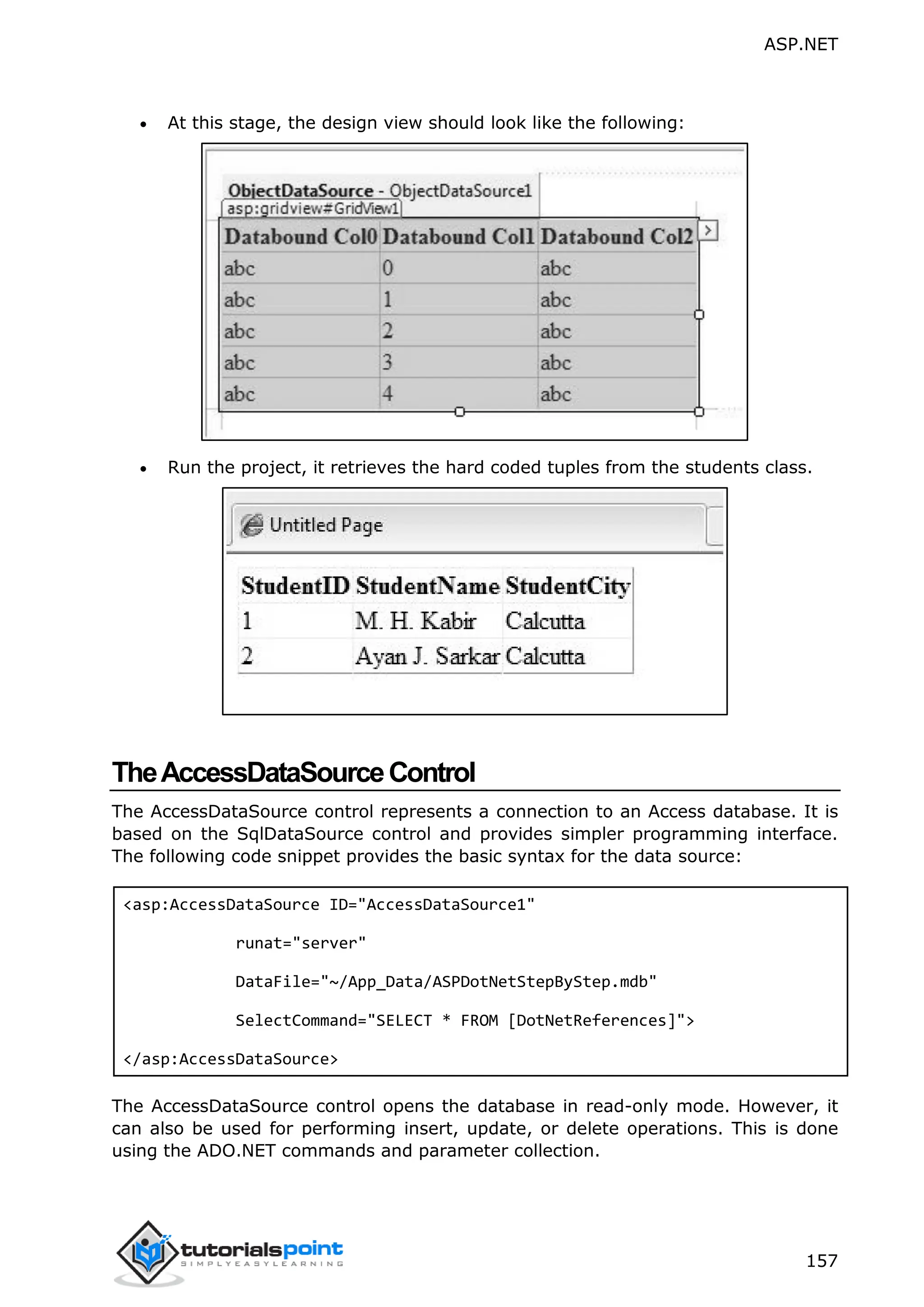 ASP.NET 157  At this stage, the design view should look like the following:  Run the project, it retrieves the hard coded tuples from the students class. TheAccessDataSourceControl The AccessDataSource control represents a connection to an Access database. It is based on the SqlDataSource control and provides simpler programming interface. The following code snippet provides the basic syntax for the data source: <asp:AccessDataSource ID="AccessDataSource1" runat="server" DataFile="~/App_Data/ASPDotNetStepByStep.mdb" SelectCommand="SELECT * FROM [DotNetReferences]"> </asp:AccessDataSource> The AccessDataSource control opens the database in read-only mode. However, it can also be used for performing insert, update, or delete operations. This is done using the ADO.NET commands and parameter collection. 
