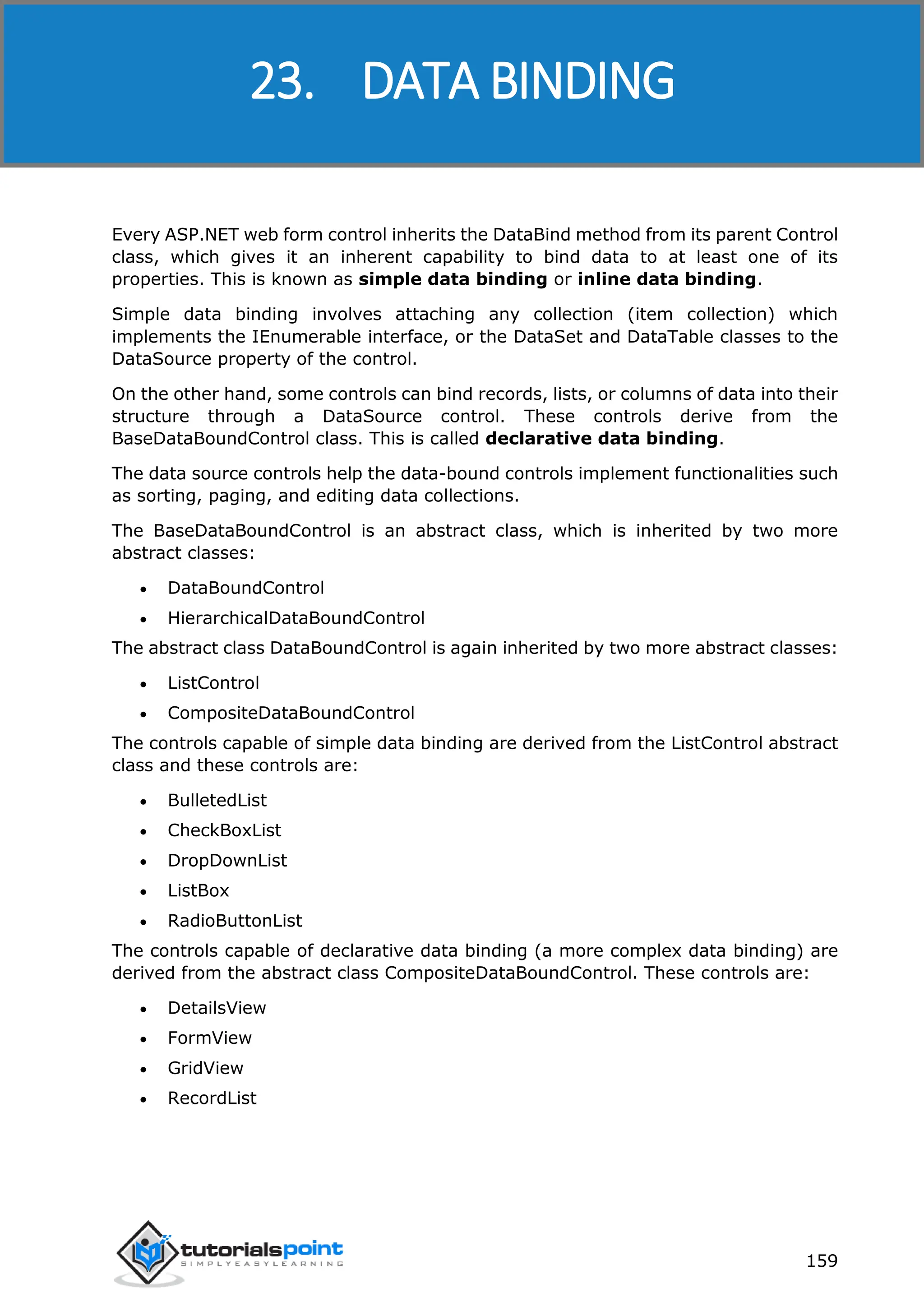 ASP.NET 159 Every ASP.NET web form control inherits the DataBind method from its parent Control class, which gives it an inherent capability to bind data to at least one of its properties. This is known as simple data binding or inline data binding. Simple data binding involves attaching any collection (item collection) which implements the IEnumerable interface, or the DataSet and DataTable classes to the DataSource property of the control. On the other hand, some controls can bind records, lists, or columns of data into their structure through a DataSource control. These controls derive from the BaseDataBoundControl class. This is called declarative data binding. The data source controls help the data-bound controls implement functionalities such as sorting, paging, and editing data collections. The BaseDataBoundControl is an abstract class, which is inherited by two more abstract classes:  DataBoundControl  HierarchicalDataBoundControl The abstract class DataBoundControl is again inherited by two more abstract classes:  ListControl  CompositeDataBoundControl The controls capable of simple data binding are derived from the ListControl abstract class and these controls are:  BulletedList  CheckBoxList  DropDownList  ListBox  RadioButtonList The controls capable of declarative data binding (a more complex data binding) are derived from the abstract class CompositeDataBoundControl. These controls are:  DetailsView  FormView  GridView  RecordList 23. DATA BINDING 